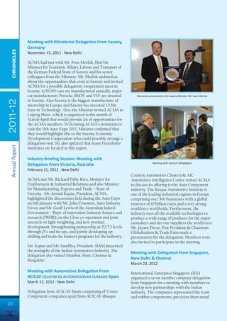 Meeting with Ministerial Delegation From Saxony,
                 Germany
  CHRONICLES




                 November 15, 2011 : New Delhi

                 ACMA had met with Mr. Sven Morlok, Hon'ble
                 Minister for Economic Affairs, Labour and Transport of
                 the German Federal State of Saxony and his senior
                 colleagues from the Ministry. Mr. Marlok updated us
                 about the opportunities that exist in Saxony and invited
                 ACMA for a possible delegation/ cooperation meet in
                 Saxony. 6,00,000 cars are manufactured annually, major
                 car manufacturers Porsche, BMW and VW are situated              Memento presented to the Saxony Minister Mr. Sven Morlok
                 in Saxony. Also Saxony is the biggest manufacturer of
2011-12




                 microchip in Europe and Saxony has invested 1.5 bln
                 Euro in Technology. Also, the Minister invited ACMA to
                 Leipzig Show, which is organized in the month of
                 March/April that would provide lot of opportunities for
                 the ACMA members. Welcoming ACMA's invitation to
                 visit the 11th Auto Expo 2012, Minister confirmed that
                 they would highlight this to the Saxony Economic
                 Development Cooperation who could possibly arrange a
                 delegation visit. He also updated that many Fraunhofer
 Annual Report




                 Institutes are located in this region.

                 Industry Briefing Session: Meeting with
                                                                                             Meeting with Spanish delegatgion
                 Delegation From Victoria, Australia
                 February 21, 2012 : New Delhi
                                                                              Country Automotive Cluster) & AIC-
                 ACMA met Mr. Richard Dalla-Riva, Minister for                Automotive Intelligence Centre visited ACMA
                 Employment & Industrial Relations and also Minister          to discuss its offering to the Auto Component
                 for Manufacturing, Exports and Trade – State of              industry. The Basque Automotive Industry is
                 Victoria . Mr. Arvind Kapur, President, ACMA,                one of the leading industrial regions in Europe
                 highlighted the discussions held during the Auto Expo        comprising over 300 businesses with a global
                 on 6th January with Mr. John Conomos, Auto Industry          turnover of 10 billion euros and a very strong
                 Envoy and Mr. Geoff Lewis of the Australian federal          workforce worldwide. Furthermore, the
                 Government – Dept. of innovation Industry Science and        industry uses all the available technologies to
                 research (DSIIR), on the Close co-operation and joint-       produce a wide range of products for the major
                 research on light weighting, and new product                 carmakers and tier one suppliers the world over.
                 development, Strengthening partnership at T2/T3 levels       Mr. Jayant Davar, Past President & Chairman-
                 through JVs and tie ups, and jointly developing up-          Globalisation & Trade Fairs made a
                 skilling and train the trainers programs for the industry.   presentation for the delegation. Members were
                                                                              also invited to participate in the meeting.
                 Mr. Kapur and Mr. Sandilya, President, SIAM presented
                 the strengths of the Indian Automotive Industry. The         Meeting with Delegation from Singapore,
                 delegation also visited Mumbai, Pune, Chennai &
                 Bangalore.                                                   New Delhi & Chennai
                                                                              March 23, 2012
                 Meeting with Automotive Delegation From                      International Enterprise Singapore (IES)
                 ACICAE (CLUSTER DE AUTOMOCIÓN DE EUSKADI) Spain              organised a seven member company delegation
                 March 22, 2012 : New Delhi                                   from Singapore for a meeting with members to
                                                                              develop new partnerships with the Indian
                 Delegation from ACICAE Spain comprising of 5 Auto            industry. The companies represented the foam
                 Component companies apart from ACICAE (Basque                and rubber components, precision sheet metal
22
 
