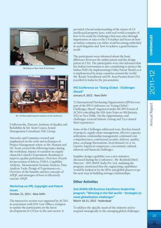 provided a broad understanding of the nature of US
                                                             intellectual property laws, with real world examples of
                                                             how to be ready for challenges that may arise through




                                                                                                                         CHRONICLES
                                                             importation or sales to the US market and focus on how
                                                             an Indian company can either avoid becoming embroiled
                                                             in such litigation and how to achieve a good business
                                                             result.

                                                             The participants were informed about the basic
                                                             difference between the utility patent and the design
                                                             patent in USA. The participants were also informed that
            Workshop on Basic Tools & Techniques
                                                             the Indian Government is also considering to protect the
                                                             Indian SMEs by implementing Utility Patent Model as it




                                                                                                                         2011-12
                                                             is implemented by many countries around the world.
                                                             Mr. Randy Noranbrock and Dr. Sean Passino from USA
                                                             travelled to India for the presentation.

                                                             IPO Conference on “Going Global - Challenges
                                                             Ahead”
                                                             January 9, 2012 : New Delhi

                                                             22 International Purchasing Organizations (IPOs) were




                                                                                                                         Annual Report
                                                             part of the IPO Conference on “Going Global –
                                                             Challenges Ahead” organized under the IPO Forum of
                                                             ACMA coinciding the 11th Auto Expo on 9th January,
    Mr. B K Bose addressing the audience at the Conference   2012 in New Delhi. On the Opportunities and
                                                             challenges, General Motors, Getrag and Tyco shared
                                                             their experiences.
Urdhwareshe, Director, Institute of Quality and
Reliability & Mr. Scott Coates, Senior                       Some of the Challenges addressed were, flawless launch
Management Consultant, PAC Group.                            of projects, supply chain management, effective capacity
                                                             utilization, relationship management, continued cost
Mercedes and Cummins covered and                             competitiveness, contractual security, delivery, quality,
emphasized on the tools and techniques of                    price, exchange fluctuations, local demand vis-à-vis
Project Management where as Mr. Hemant and                   exports, logistical competence, executional, cultural,
Mr. Scott covered the following topics during                inherent and financial challenges.
the workshop, Impact of variation on supply
chain,McConnell's Experiment, Roadmap to                     Supplier design capability was a new initiative
improve quality performance, Overview of tools               discussed during the Conference. Mr. Reinhold Hierl,
for prevention of defects, FMEA, Capability                  Director – IPO, BMW India Pvt. Ltd. outlining the
Analysis, Measurement Systems Analysis, Data                 program, mentioned that the engineering capabilities
Analysis Tools, Design of Experiments etc.,                  would be looked at by the IPOs and global players to go
Overview of the benefits and key concepts of                 the next step in building stronger relationships.
APQP, and strategies of how to effectively
execute APQP.
                                                             Other Activities
Workshop on IPR, Copyright and Patent
Issues                                                       2nd ACMA-ISB Business Excellence leadership
October 21, 2011 : New Delhi                                 program: “Winning in the flat world – Strategies to
                                                             meet globalization challenges”
The interactive session was organised by ACMA                March 18-21, 2012 : Hyderabad
in association with PAV Law Offices, Gurgaon
to update the participants on the latest                     To address the specific needs of the industry and to
developments in US law in the auto sector. It                respond strategically to the emerging global challenges,
                                                                                                                                  25
 