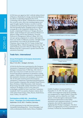 ACMA last year signed an MoU with the Indian School
                 of Business, Hyderabad to design and develop Business
                 Excellence Leadership program for the CEOs.
  CHRONICLES




                 Continuing with its theme -Globalisation and Strategy,
                 the second in series, three day training program once
                 again brought together business executives and the
                 academia for focused group discussions on companies
                 that had identified game changing trends to respond
                 strategically to the competitive market forces. The
                 faculty, comprising Dr Srinivasa U Rangan, Research
                 Fellow, Asian Institute for Latin American Business at
                 Babson College and Dr Sam Hariharan, Associate                Participants of ACMA-ISB Program at ISB Campus, Hyderabad
                 Professor in Management, Babson College, MA-USA
2011-12




                 also gave group assignments to analyze and represent
                 these case studies in different scenarios. Thought Leader
                 presentations were made by Dr Surinder Kapur,
                 Chairman, Sona Group; Mr N K Taneja, Group Chief
                 Marketing Officer, Minda Management Service Ltd., Mr
                 Amit B Kalyani, Executive Director, Bharat Forge. Mr
                 Bhaskar from HCL represented a speaker from the non
                 automotive fraternity.
 Annual Report




                 Trade Fairs : International

                 Group Participation at European Automotive
                                                                                     Dr Binoy George, Consul, CGI at ACMA stand at
                 Components Expo                                                                  Stuttgart, Germany
                 May 17-19, 2011 : Stuttgart, Germany

                 ACMA for the first time participated at the European
                 Automotive Components Expo (EACE) held at Messe
                 Stuttgart, Germany from 17-19th May, 2011. EACE, a
                 three day event in its seventh successive year was a
                 focused specialized exposition on automotive testing,
                 engines, vehicle dynamics automotive components and
                 the automotive interiors each running in concurrence.
                 The ACMA joint stand located in the European
                 Automotive Components Exposition had participation
                 from 8 member companies that included Anand Motors,
                 Banco Products, Gilard Electronics, Indo Autotech,             ACMA Office bearers with President, SIAM at the IAA Show
                 Roop Group, Rasandik, Global Automotive and Shivam
                 Autotech. On display at EACE were some new
                 technologies suitable for Euro 6 and Euro 7 emissions       GmbH, Frankfurt, Germany held from
                 standards. EACE was purely a business visitors show         September 13-25, 2011. The show, opined as
                 with visitors from Europe, China, Russia, South Korea,      world's most important trade fair for mobility
                 Israel, Turkey, UK and USA.                                 was inaugurated by Angela Merkel, Chancellor
                                                                             of Germany, and was visited by over 9 lakh
                 Participation at 64th IAA – Ausstellung:                    visitors. ACMA through its information booth
                                                                             disseminated information on the Indian
                 Focus – Passenger Cars (Information Booth)                  automotive and component industry. 5-member
                 September 13-16, 2011 : Frankfurt, Germany                  companies also took the opportunity of
                 ACMA participated at the 64th Internationale                displaying their Product Catalogues. The show
                 Automobil Ausstellung (IAA – Focus Passenger Car)           which was organised by ACMA's counterpart in
                 with an information booth, held at Messe Frankfurt          Germany Verband der Automobilindustries

26
 