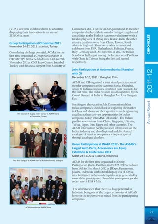 (VDA), saw 1012 exhibitors from 32 countries                   Commerce (MoC). At the ACMA joint stand, 15 member
displaying their innovations in an area of                     companies displayed their manufacturing strengths and
235,000 sq. mtrs.                                              capabilities to the Turkish Automotive Industry with a




                                                                                                                            CHRONICLES
                                                               total display area of 150 sq. mts. Besides India the other
Group Participation at Otomotive 2011                          country pavilions were from China, Taiwan, South
November 24-27, 2011 : Istanbul, Turkey                        Africa & England. There were other international
                                                               exhibitors from USA, Netherlands, Pakistan, France,
Considering the huge potential, ACMA for the                   Italy, Germany and UAE. In terms of area, the Indian
first time organized a Group participation in                  Stand was 3rd largest among the International Pavilions
OTOMOTIV 2011 scheduled from 24th to 27th                      with China & Taiwan being the first and second
November 2011 at CNR Expo Centre, Istanbul                     respectively.
Turkey with financial support from Ministry of
                                                               Joint Participation at Automechanika Shanghai




                                                                                                                            2011-12
                                                               with CII
                                                               December 7-10, 2011 : Shanghai, China
                                                               ACMA and CII organised a joint stand participation of
                                                               member companies at the Automechanika Shanghai,
                                                               where 19 Indian companies exhibited their products for
                                                               the first time. The India Pavilion was inaugurated by the
                                                               Consul General of India in Shanghai, Ms. Riva Ganguly
                                                               Das.




                                                                                                                            Annual Report
                                                               Speaking on the occasion, Ms. Das mentioned that
                                                               Indian companies should look at exploring the market
                                                               in China and showcase their qualitative and engineering
       Mr. Subhash P. Gupta, Indian Consul at ACMA Stand
                                                               excellence; there are vast opportunities for Indian
                      at Otomotive, Turkey
                                                               companies to tap into MNC OE market. The Indian
                                                               pavilion saw visitors from China, Singapore, Ukraine,
                                                               Turkey, Japan, Iran, Egypt and other countries. The
                                                               ACMA information booth provided information on the
                                                               Indian industry and also displayed and distributed
                                                               catalogue of member companies who participated
                                                               through catalogue displays.

                                                               Group Participation at INAPA 2012 - The ASEAN's
                                                               Largest Auto Parts, Accessories and Equip
                                                               Exhibition & Conference 2012
                                                               March 28-31, 2012 : Jakarta, Indonesia
   Ms. Riva Ganguly at ACMA stand at Automechanika, Shanghai
                                                               ACMA for the first time organized its Group
                                                               Participation (India Pavillion) in INAPA 2012 scheduled
                                                               from 28th to 31st March 2012 at JIExpo, Kemayoran,
                                                               Jakarta, Indonesia with a total display area of 100 sq.
                                                               mts. Confirmed orders and enquiries were generated by
                                                               some of the participants. One of the participants got the
                                                               orders worth US$ 4 Mln.

                                                                The exhibitors felt that there is a huge potential in
                                                               Indonesia being one of the largest economies of ASEAN
                                                               however the response was mixed from the participating
                                                               companies.

                ACMA members at INAPA Show

                                                                                                                                     27
 