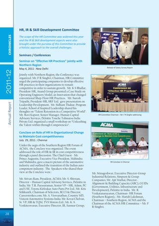 HR, IR & Skill Development Committee
  CHRONICLES




                 The scope of the HR Committee was widened this year
                 and the IR & Skill development aspects were also
                 brought under the purview of this Committee to provide
                 a holistic approach to the overall challenges.

                 Seminars / Conferences
                 Seminar on “Effective HR Practices” jointly with
                 Northern Region
                                                                                          Release of Salary Survey Report
                 May 4, 2011 : New Delhi
2011-12




                 Jointly with Northern Region, the Conference was
                 organized. Mr. F R Singhvi, Chairman, HR Committee
                 urged the participating companies to develop effective
                 HR practices in their organizations to remain
                 competitive in order to sustain growth. Mr. K S Bhullar,
                 President-HR, Anand Group presented a Case Study on
                 Operating Engineers Model, an Innovation that changed
                 conventional Shop-Floor HR Practices. Mr. Suresh
                 Tripathi, President-HR, SRF Ltd. gave presentation on
 Annual Report




                 Leadership Development. Mr. Sidhant Thakur, Program
                 Leader, School of Inspired Leadership shared his
                 thoughts on “Talent Retention in a Competitive World”.
                 Mr. Ravi Kapoor, Senior Manager, Human Capital                 HR Committee Chairman – Mr. F R Singhvi addressing
                 Advisory Services, Deloitte Touche Tohmatsu India
                 Private Ltd. organized a small workshop on “Unleashing
                 the Talent within through Competencies”.

                 Conclave on Role of HR in Organizational Change
                 to Maintain Cost competitiveness
                 July 29, 2011 : Chennai
                 Under the aegis of the Southern Region HR Forum of
                 ACMA, the Conclave was organized. The event
                 addressed the role of HR & IR in cost competitiveness
                 through a panel discussion. The Chief Guest - Mr.
                 Prince Augustin, Executive Vice President, Mahindra
                 and Mahindra, gave a macro picture of the automotive                        HR Conclave in Chennai
                 industry and outlined the transition of the Indian auto
                 component industry. The Speakers who shared their
                 view at the Conclave were :                                Mr. Srinageshwar, Executive Director-Group
                                                                            Industrial Relations, Simpson & Group
                 Mr. Srivats Ram, President, ACMA; Mr. S. Shivram,          Companies; Mr. Ajit Mathai, Director -
                 Director – Human Capital Advisory Services, Deloitte in    Alignment & Building Capacity (ABC), GUIDe
                 India; Mr. T.R. Parasuraman, Senior VP – HR, Admn, PC      (Government, Utilities, Infrastructure and
                 and USE, Toyota Kirloskar Auto Parts Pvt Ltd.; Mr. Kris    Development), Deloitte in India. Mr. R.
                 Srikkanth, Chairman of Selectors, BCCI & Director,         Venkatanarayanan, Chairman- HR Forum
                 Careerstrokes.com; Mr. A. Viswanathan, Country MD,         (Southern Region), ; Mr. Harish Lakshman,
                 Visteon Automotive Systems India; Mr. Kovai Chelvan,       Chairman – Southern Region, ACMA and the
                 Sr. VP, HR & TQM, TVS Motors Ltd.; Mr. K. S.               Chairman of the ACMA HR Committee – Mr. F
                 Venkiteswaran, Executive Director, IR, Sanmar Group;       R Singhvi.

28
 