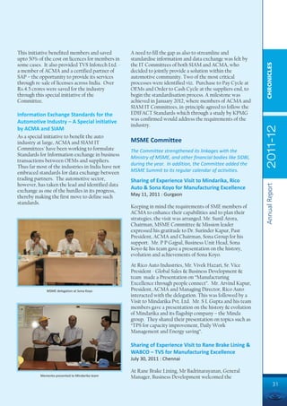 This initiative benefited members and saved         A need to fill the gap as also to streamline and
upto 50% of the cost on licences for members in     standardise information and data exchange was felt by




                                                                                                               CHRONICLES
some cases. It also provided TVS Infotech Ltd. -    the IT Committees of both SIAM and ACMA, who
a member of ACMA and a certified partner of         decided to jointly provide a solution within the
SAP – the opportunity to provide its services       automotive community. Two of the most critical
through re-sale of licenses across India. Over      processes were identified viz. Purchase to Pay Cycle at
Rs.4.5 crores were saved for the industry           OEMs and Order to Cash Cycle at the suppliers end, to
through this special initiative of the              begin the standardisation process. A milestone was
Committee.                                          achieved in January 2012, where members of ACMA and
                                                    SIAM IT Committees, in-principle agreed to follow the
Information Exchange Standards for the              EDIFACT Standards which through a study by KPMG
                                                    was confirmed would address the requirements of the
Automotive Industry – A Special initiative
                                                    industry.




                                                                                                               2011-12
by ACMA and SIAM
As a special initiative to benefit the auto
industry at large, ACMA and SIAM IT                 MSME Committee
Committees' have been working to formulate          The Committee strengthened its linkages with the
Standards for Information exchange in business
                                                    Ministry of MSME, and other financial bodies like SIDBI,
transactions between OEMs and suppliers.
                                                    during the year. In addition, the Committee added the
Thus far most of the industries in India have not
embraced standards for data exchange between        MSME Summit to its regular calendar of activities.
trading partners. The automotive sector,            Sharing of Experience Visit to Mindarika, Rico
however, has taken the lead and identified data




                                                                                                               Annual Report
                                                    Auto & Sona Koyo for Manufacturing Excellence
exchange as one of the hurdles in its progress,
thereby making the first move to define such        May 11, 2011 : Gurgaon
standards.
                                                    Keeping in mind the requirements of SME members of
                                                    ACMA to enhance their capabilities and to plan their
                                                    strategies, the visit was arranged. Mr. Sunil Arora,
                                                    Chairman, MSME Committee & Mission leader
                                                    expressed his gratitude to Dr. Surinder Kapur, Past
                                                    President, ACMA and Chairman, Sona Group for his
                                                    support. Mr. P P Gajpal, Business Unit Head, Sona
                                                    Koyo & his team gave a presentation on the history,
                                                    evolution and achievements of Sona Koyo.
                                                    At Rico Auto Industries, Mr. Vivek Hazari, Sr. Vice
                                                    President - Global Sales & Business Development &
                                                    team made a Presentation on “Manufacturing
                                                    Excellence through people connect”. Mr. Arvind Kapur,
             MSME delegation at Sona Koyo           President, ACMA and Managing Director, Rico Auto
                                                    interacted with the delegation. This was followed by a
                                                    Visit to Mindarika Pvt. Ltd. Mr. S L Gupta and his team
                                                    members gave a presentation on the history & evolution
                                                    of Mindarika and its flagship company – the Minda
                                                    group. They shared their presentation on topics such as
                                                    “TPS for capacity improvement, Daily Work
                                                    Management and Energy saving”.

                                                    Sharing of Experience Visit to Rane Brake Lining &
                                                    WABCO – TVS for Manufacturing Excellence
                                                    July 30, 2011 : Chennai

                                                    At Rane Brake Lining, Mr Badrinarayanan, General
          Memento presented to Mindarika team       Manager, Business Development welcomed the
                                                                                                                         31
 