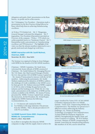 delegation and made a brief presentation on the Rane
                 history; its profile and its achievements.
  CHRONICLES




                 Mr. T Solaiappan, Vice President – Operations made a
                 presentation on the Best Practices being followed at
                 Rane which help them in achieving Manufacturing
                 excellence.

                 At Wabco-TVS (India) Ltd. - Mr. V. Thiagarajan,
                 General Manager welcomed the delegation. Mr. P
                 Jeganathan, Vice President (Operations) provided an
                 Overview of the company – Wabco – TVS which was
                 earlier popularly known as “Sundaram Clayton”. Mr. V.                  MSME delegation to Rane & Wabco
2011-12




                 Ramanathan made a presentation on “manufacturing
                 excellence and TPM practices”. The highlight of the
                 visits was that the mission members impressed to see a
                 greatly motivated and charged up work force.

                 MSME Interaction with Mr. Sushil Muhnot,
                 Chairman, SIDBI
                 November 30, 2011 : New Delhi

                 The Seminar was orgnised to bring-in closer linkages
 Annual Report




                 with SIDBI for the benefit of ACMA MSME members.

                 Chairman – MSME Committee, Mr. Sunil Arora                         Interaction with SIDBI Chairman and Dy. MD
                 welcomed the Senior officials of SIDBI consisted of
                 Chairman – Mr. Sushil Muhnot Dy. Managing Director -
                 Mr. N K Maini ; the Chief General Manager (North) -
                 Mr. K G Alai and the CEO of SIDBI Venture Capital Ltd.
                 - Mr. Ananta P Sarma joined to interact with the ACMA
                 members. Addressing the participants, Mr. Sushil
                 Muhnot emphasized the initiatives of SIDBI to address
                 the challenge of Credit availability to the MSME sector
                 for their growth. Mr. Muhnot reiterated SIDBI's support
                 to ACMA in order to bridge the gap between the
                 industry and the banking sector. While Mr. K G Alai
                 made a presentation on the initiatives of SIDBI and the
                 schemes available to the MSMEs, Mr Ananta P Sarma,
                 presented the SIDBI's Venture Capital Fund. Joining
                                                                                  Mr. Sunil Arora addressing the 1st MSME Summit
                 the interaction, ACMA President, Mr. Arvind Kapur,
                 suggested to SIDBI Chairman the following
                 recommendations, viz.,                                    target visualized by Vision 2020, ACMA MSME
                                                                           Committee organized its first-ever MSME
                 l   2 – 3 % Interest sub-vention for SMEs                 Summit - Vision 2020 : Empowering MSMEs for
                 l   Tax Holiday to the large industries who procure       Competitiveness. The Summit was spread over 5
                     from the MSMEs. This is already prevalent in US       different sessions addressing the Industry
                     with 5% tax holiday.                                  challenges, viz., Finance & Banking;
                                                                           Technology: Leveraging IT for Competitiveness;
                 1st MSME Summit Vision 2020 : Empowering                  Technical Skill Development-Support for
                 MSMEs for Competitiveness                                 MSMEs; Strengthening the Supply Chain; and
                 March 5, 2012 : New Delhi                                 Value Creations to Leapfrog. Mr. R K Mathur,
                                                                           Secretary, Ministry of MSME, inaugurating the
                 In an effort to strengthen the domestic MSME              Summit, stated that the Manufacturing industry
                 companies to align with the supply chain to achieve the   like members of ACMA, need to absorb the
32
 