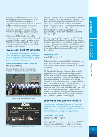 growing educated manpower resources by                Material Committee of ACMA under the leadership of
providing employment opportunities, as the            then Chairman Mr. Ramachandra Rao, arranged a Visit
service sector alone would not be able to             to a world class company with world class practices




                                                                                                               CHRONICLES
support them to that extent. Further, he invited      which was a benchmark for members from start to
ACMA for a more meaningful discussion to              finish - Sundaram Clayton Ltd. Presentations from team
jointly work on a collaborative strategy to           Sundaram Clayton were made by Mr S
understand the industry requirement and               Mohanakrishnan, Vice President (Mfg), Mr V
provide solutions. Speaking at the Inaugural          Hariharan, HOD- BPN & Mr S Hemant Kumar, Snr
Session, the Guest of Honour speaker – Mr. N          Manager- TQM.
Raman, ED-SIDBI reiterated the need to
continuously innovate to maintain Quality and         Earlier, welcoming ACMA members Mr C N Prasad,
upgrade technology in order to realise growth.        Group President, Sundaram Clayton Ltd, said that the
All the five sessions put together had over 20        program was designed to suit members requirements on




                                                                                                               2011-12
eminent personalities in their respective fields      inventory planning particularly with regard to raw
as speakers at the summit.                            materials. With the raw material cost constituting 60%
                                                      of the total production cost, material inventory was a
Raw Materials & IMTMA Committee                       big challenge.
The Committee continued with its agenda to
tackle the challenges of fluctuating commodity
                                                      Seminar on Steel
prices, as also address issues related to capital     July 15, 2011 : New Delhi
goods and Machine Tool industry.
                                                      In keeping with the investments happening in the steel




                                                                                                               Annual Report
Interaction with Sundaram Clayton Ltd.                sector for the growing automotive demand and to
April 8, 2011 : Chennai                               understand new developments on steel, the Seminar was
                                                      organized.
To understand the inventory management
practices of aluminium die casts, the Raw             Mr Ramchandra Rao, then Chairman, Raw Material
                                                      Committee, ACMA and Executive Director, Eaton
                                                      Industrial Systems Ltd, Pune recapped the journey of
                                                      the manufacturing sector over the years. Speakers who
                                                      shared presentations at the Seminar were : Mr P P
                                                      Moharikar , GM, Marketing , RINL, Vizag Steel Plant ;
                                                      Dr M Venkataraman, Sr. Vice President & Head-
                                                      Product Development, Marketing, Essar Steel Ltd. ; Mr
                                                      Prabhat Kumar, Chief Sales Manager (North), Tata Steel
                                                      Ltd. ; Dr Sudhansu Chakravorty , VP (Product &
                                                      Market Development), Sunflag Iron & Steel Company
                                                      Ltd. ; Mr Nitesh Nirala, Associate Manager, Furnace,
                                                      Sesa Goa Ltd, a Vedanta Group company.
        Members of Raw Material at Sundaram Clayton

                                                      Supply Chain Management Committee
                                                      To address the challenges of Tier 2s / 3s, Committee
                                                      organized events by providing a platform to bring-in
                                                      OEMs, Tier-1, 2 & 3 companies together as also provide
                                                      them with business development opportunities.

                                                      1st Buyer – Seller Meet
                                                      April 15 -16, 2011 : Gurgaon

                                                      The Supply Chain Management Committee of ACMA
                                                      initiated this year the Buyer – Seller Meets with an
         Mr. Ramchandra Rao addressing the Seminar
                                                      objective of seamless integration of auto component

                                                                                                                        33
 