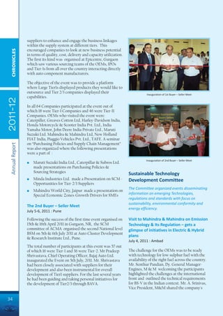 suppliers to enhance and engage the business linkages
                 within the supply system at different tiers. This
                 encouraged companies to look at new business potential
  CHRONICLES




                 in terms of quality, cost, delivery and capacity utilization.
                 The first its kind was organised at Epicentre, Gurgaon
                 which saw various sourcing teams of the OEMs, IPOs
                 and Tier-1s from all over the country interacting directly
                 with auto component manufacturers.

                 The objective of the event was to provide a platform
                 where Large Tier1s displayed products they would like to
                 outsource and Tier 2/3 companies displayed their                           Inauguration of 1st Buyer – Seller Meet
                 capabilities.
2011-12




                 In all 64 Companies participated at the event out of
                 which 18 were Tier-I Companies and 46 were Tier-II
                 Companies. OEMs who visited the event were:
                 Caterpiller, Greaves Cotton Ltd, Harley-Davidson India,
                 Honda Motorcycle & Scooter India Pvt. Ltd., India
                 Yamaha Motor, John Deere India Private Ltd., Maruti
                 Suzuki Ltd. Mahindra & Mahindra Ltd, New Holland
                 FIAT India, Piaggio Vehicles Pvt. Ltd., TAFE. A seminar
                 on “Purchasing Policies and Supply Chain Management”
 Annual Report




                 was also organized where the following presentations
                 were a part of :
                                                                                            Inauguration of 2nd Buyer – Seller Meet
                 l   Maruti Suzuki India Ltd., Caterpillar & Subros Ltd.
                     made presentations on Purchasing Policies &
                     Sourcing Strategies
                                                                                 Sustainable Technology
                 l   Minda Industries Ltd. made a Presentation on SCM -          Development Committee
                     Opportunities for Tier-2/3 Suppliers
                                                                                 The Committee organized events disseminating
                 l   Mahindra World City, Jaipur made a presentation on
                     Special Economic Zones-Growth Drivers for SMEs              information on emerging Technologies,
                                                                                 regulations and standards with focus on
                                                                                 sustainability, environmental conformity and
                 The 2nd Buyer – Seller Meet
                                                                                 energy efficiency.
                 July 5-6, 2011 : Pune

                 Following the success of the first time event organised on      Visit to Mahindra & Mahindra on Emission
                 15th & 16th April 2011 in Gurgaon, NR, the SCM                  Technology & Its Regulation – gets a
                 committee of ACMA organised the second National level           glimpse of initiatives in Electric & Hybrid
                 BSM on 5th & 6th July 2011 at Auto Cluster Development
                                                                                 plans
                 & Research Institute Ltd., Pune.
                                                                                 July 4, 2011 : Ambad
                 The total number of participants at this event was 57 out
                 of which 16 were Tier-1 and 36 were Tier-2. Mr Pradeep          The challenge for the OEMs was to be ready
                 Shrivastava, Chief Operating Officer, Bajaj Auto Ltd.           with technology for low sulphur fuel with the
                 inaugurated the Event on 5th July, 2011. Mr. Shrivastava        availability of the right fuel across the country.
                 had been closely associated with suppliers for their            Mr. Senthur Pandian, Dy. General Manager-
                 development and also been instrumental for overall              Engines, M & M welcoming the participants
                 development of Tier1 suppliers. For the last several years      highlighted the challenges at the international
                 he had been guiding and taking personal initiatives for         front and outlined the technical requirements
                 the development of Tier2/3 through BAVA.                        for BS-V in the Indian context. Mr. A. Srinivas,
                                                                                 Vice President, M&M shared the company's

34
 