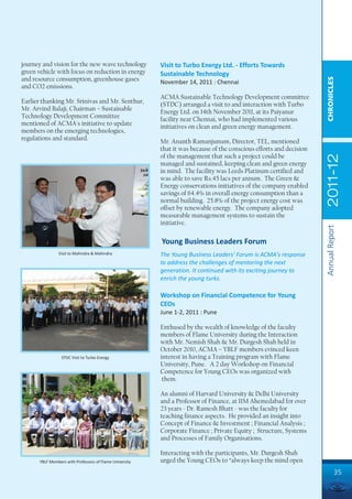 journey and vision for the new wave technology           Visit to Turbo Energy Ltd. - Efforts Towards
green vehicle with focus on reduction in energy          Sustainable Technology
and resource consumption, greenhouse gases




                                                                                                                     CHRONICLES
                                                         November 14, 2011 : Chennai
and CO2 emissions.
                                                         ACMA Sustainable Technology Development committee
Earlier thanking Mr. Srinivas and Mr. Senthur,           (STDC) arranged a visit to and interaction with Turbo
Mr. Arvind Balaji, Chairman – Sustainable                Energy Ltd. on 14th November 2011, at its Paiyanur
Technology Development Committee                         facility near Chennai, who had implemented various
mentioned of ACMA's initiative to update                 initiatives on clean and green energy management.
members on the emerging technologies,
regulations and standard.                                Mr. Ananth Ramanjumam, Director, TEL, mentioned
                                                         that it was because of the conscious efforts and decision
                                                         of the management that such a project could be




                                                                                                                     2011-12
                                                         managed and sustained, keeping clean and green energy
                                                         in mind. The facility was Leeds Platinum certified and
                                                         was able to save Rs.45 lacs per annum. The Green &
                                                         Energy conservations initiatives of the company enabled
                                                         savings of 64.4% in overall energy consumption than a
                                                         normal building. 25.8% of the project energy cost was
                                                         offset by renewable energy. The company adopted
                                                         measurable management systems to sustain the
                                                         initiative.




                                                                                                                     Annual Report
                                                         Young Business Leaders Forum
               Visit to Mahindra & Mahindra              The Young Business Leaders' Forum is ACMA's response
                                                         to address the challenges of mentoring the next
                                                         generation. It continued with its exciting journey to
                                                         enrich the young turks.

                                                         Workshop on Financial Competence for Young
                                                         CEOs
                                                         June 1-2, 2011 : Pune

                                                         Enthused by the wealth of knowledge of the faculty
                                                         members of Flame University during the Interaction
                                                         with Mr. Nemish Shah & Mr. Durgesh Shah held in
                                                         October 2010, ACMA – YBLF members evinced keen
                 STDC Visit to Turbo Energy              interest in having a Training program with Flame
                                                         University, Pune. A 2 day Workshop on Financial
                                                         Competence for Young CEOs was organized with
                                                          them.

                                                         An alumni of Harvard University & Delhi University
                                                         and a Professor of Finance, at IIM Ahemedabad for over
                                                         23 years - Dr. Ramesh Bhatt - was the faculty for
                                                         teaching finance aspects. He provided an insight into
                                                         Concept of Finance & Investment ; Financial Analysis ;
                                                         Corporate Finance ; Private Equity ; Structure, Systems
                                                         and Processes of Family Organisations.

                                                         Interacting with the participants, Mr. Durgesh Shah
      YBLF Members with Professors of Flame University   urged the Young CEOs to “always keep the mind open
                                                                                                                               35
 