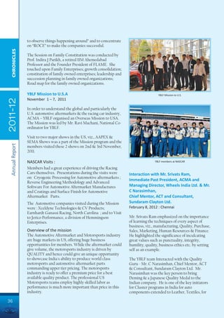 to observe things happening around” and to concentrate
                 on “ROCE” to make the companies successful.
  CHRONICLES




                 The Session on Family Constitution was conducted by
                 Prof. Indira J Parikh, a retired IIM Ahemedabad
                 Professor and the Founder President of FLAME. She
                 touched upon Family Enterprises; growth consolidation;
                 constitution of family owned enterprises; leadership and
                 succession planning in family owned organizations;
                 Road map for the family owned organizations.

                 YBLF Mission to U.S.A                                                        YBLF Mission to U.S.
                 November 1 – 7, 2011
2011-12




                 In order to understand the global and particularly the
                 U.S. automotive aftermarkets & the racing car industry,
                 ACMA – YBLF organised an Overseas Mission to USA.
                 The Mission was led by Mr. Ravi Machani, National Co-
                 ordinator for YBLF.

                 Visit to two major shows in the US, viz., AAPEX &
                 SEMA Shows was a part of the Mission program and the
 Annual Report




                 members visited these 2 shows on 2nd & 3rd November,
                 2011.

                 NASCAR Visits :                                                           YBLF members at NASCAR

                 Members had a great experience of driving the Racing
                 Cars themselves. Presentations during the visits were      Interaction with Mr. Srivats Ram,
                 on: Cryogenic Processing for Automotive aftermarkets ;
                                                                            Immediate Past President, ACMA and
                 Reverse Engineering Methodology and Advanced
                 Software For Automotive Aftermarket Manufactures           Managing Director, Wheels India Ltd. & Mr.
                 and Coatings and Surface Finish for Automotive             C Narasimhan,
                 Aftermarket Parts.                                         Chief Mentor, ACT and Consultant,
                 The Automotive companies visited during the Mission        Sundaram Clayton Ltd.
                 were : Xceldyne Technologies & CV Products;                February 8, 2012 : Chennai
                 Earnhardt Ganassi Racing, North Carolina ; and to Visit
                 to Jerico Performance, a division of Hemmingson            Mr. Srivats Ram emphasized on the importance
                 Enterprises.                                               of learning the techniques of every aspect of
                                                                            business, viz., manufacturing, Quality, Purchase,
                 Overview of the mission                                    Sales, Marketing, Human Resources & Finance.
                 The Automotive Aftermarket and Motorsports industry        He highlighted the significance of inculcating
                 are huge markets in US, offering huge business             great values such as punctuality, integrity,
                 opportunities for members. While the aftermarket could     humility, quality, business ethics etc. by setting
                 give volume, the motorsports industry is driven by         self as an example.
                 QUALITY and hence could give an unique opportunity
                 to showcase India's ability to produce world class         The YBLF team Interacted with the Quality
                 motorsports and automotive aftermarket parts               Guru - Mr. C Narasimhan, Chief Mentor, ACT
                 commanding upper tier pricing. The motorsports             & Consultant, Sundaram Clayton Ltd. Mr.
                 industry is ready to offer a premium price for a best      Narasimhan was the key person to bring
                 available quality product. The professional US             Deming & a Japanese Quality Medal to the
                 Motorsports teams employ highly skilled labor as           Indian company. He is one of the key initiators
                 performance is much more important than price in this      for Cluster programs in India for auto
                 industry.                                                  components extended to Leather, Textiles, for

36
 