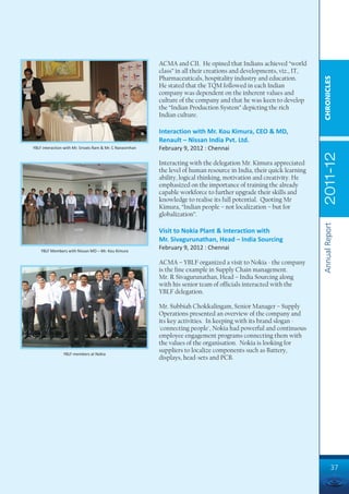 ACMA and CII. He opined that Indians achieved “world
                                                           class” in all their creations and developments, viz., IT,
                                                           Pharmaceuticals, hospitality industry and education.




                                                                                                                        CHRONICLES
                                                           He stated that the TQM followed in each Indian
                                                           company was dependent on the inherent values and
                                                           culture of the company and that he was keen to develop
                                                           the “Indian Production System” depicting the rich
                                                           Indian culture.

                                                           Interaction with Mr. Kou Kimura, CEO & MD,
                                                           Renault – Nissan India Pvt. Ltd.
YBLF interaction with Mr. Srivats Ram & Mr. C Narasimhan   February 9, 2012 : Chennai




                                                                                                                        2011-12
                                                           Interacting with the delegation Mr. Kimura appreciated
                                                           the level of human resource in India, their quick learning
                                                           ability, logical thinking, motivation and creativity. He
                                                           emphasized on the importance of training the already
                                                           capable workforce to further upgrade their skills and
                                                           knowledge to realise its full potential. Quoting Mr
                                                           Kimura, “Indian people – not localization – but for
                                                           globalization”.




                                                                                                                        Annual Report
                                                           Visit to Nokia Plant & Interaction with
                                                           Mr. Sivagurunathan, Head – India Sourcing
    YBLF Members with Nissan MD – Mr. Kou Kimura
                                                           February 9, 2012 : Chennai

                                                           ACMA – YBLF organized a visit to Nokia - the company
                                                           is the fine example in Supply Chain management.
                                                           Mr. R Sivagurunathan, Head – India Sourcing along
                                                           with his senior team of officials interacted with the
                                                           YBLF delegation.

                                                           Mr. Subbiah Chokkalingam, Senior Manager – Supply
                                                           Operations presented an overview of the company and
                                                           its key activities. In keeping with its brand slogan -
                                                           'connecting people', Nokia had powerful and continuous
                                                           employee engagement programs connecting them with
                                                           the values of the organisation. Nokia is looking for
                YBLF members at Nokia
                                                           suppliers to localize components such as Battery,
                                                           displays, head-sets and PCB.




                                                                                                                                 37
 