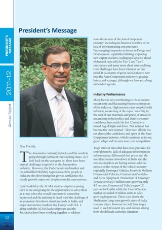 President’s Message
PRESIDENT’S
 MESSAGE




                                                                                several concerns of the Auto Component
                                                                                industry, including its financial viability in the
                                                                                face of ever increasing cost pressures.
                                                                                Encouraging companies to invest in Design and
                                                                                Development, capability building, exploring
                                                                                new export markets, scaling up Capacity ahead
                                                                                of demand, specially for Tier-2 and Tier-3
                                                                                enterprises and many more short term and long
                                                                                term challenges have been foremost on our
 2011-12




                                                                                mind. It is a matter of great satisfaction to note
                                                                                that the Auto Component industry is getting
                                                                                better and stronger, although we have yet a long
                                                                                unfinished agenda.


                                                                                Industry Performance
                                                                                Many factors are contributing to the economic
                                                                                uncertainty and fluctuating business prospects
    Annual Report




                                                                                of the industry. High interest rates coupled with
                                                                                inflation, weakening of the rupee, volatility in
                                                                                the cost of raw materials and prices of crude oil,
                                                                                uncertainty in fuel policy and shaky customer
                                                                                confidence have made the last 12 months a
                                                                                mixed bag of highs and lows. 'Not normal' has
                                                                                become the 'new normal'. However, all this has
                                                                                not dented the confidence and spirit of the Auto
                                                                                Component industry, which continues to invest,
                                                                                grow, adapt and become more cost competitive.
                    Dear Friends,
                                                                                 High interest rates that have now prevailed for
                                                                                several months, lack of adequate investment in


                    T       he Automotive industry in India and the world is
                            going through turbulent, but exciting times. As I
                            look back on the year gone by, there have been
                    myriad challenges to growth in the Automotive
                    industry. However, the Underpenetrated market and
                                                                                infrastructure, differential fuel prices and the
                                                                                overall economic slowdown in India and the
                                                                                overseas markets are having serious adverse
                                                                                impact on the output of the vehicle industry
                    the unfulfilled Mobility Aspirations of the people in       especially Passenger Vehicles, Heavy & Medium
                    India are the silver lining that give us confidence of a    Commercial Vehicles, Construction Vehicles
                    steady growth trajectory, despite some hiccups enroute.     and Farm Equipment. Production of Passenger
                                                                                Vehicles crossed 3 million units growing only
                    I am thankful to the ACMA membership for reposing           4.7 percent, Commercial Vehicles grew 20
                    faith in me and giving me the opportunity to serve them     percent to 9 lakhs while the Two-Wheelers
                    at a time when the overall sentiment is somewhat            market exceeded 15 million units in sales
                    depressed and the industry is faced with the challenge of   growing 16 percent. There is no doubt the
                    an economic slowdown simultaneously in India, and           Medium to Long-term growth story of India
                    major Automotive markets like Europe and USA. I,            remains intact, however we will have to get
                    along with the ACMA leadership team and the                 used to such transient ups-and-downs arising
                    Secretariat have been working together to address           from the difficult economic situation.

02
 