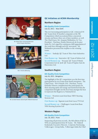 QC Initiatives at ACMA Membership




                                                                                                                CHRONICLES
                                                    Northern Region
                                                    8th Quality Circle Competition
                                                    July 22, 2011 : New Delhi
                                                    The ever increasing participation at QC, witnessed 44
                                                    QC Teams from 30 member companies at the NR
                                                    Competition which necessitated three concurrent
                                                    streams and hence three sets of Jury members, as well.
                                                    The Chief Guest, Mr. Anupam Mohindroo, Sr. Vice
       Mr. Rattan Kapur presenting Memento
             to Mr. Anupam Mohindroo
                                                    President – Purchase, Honda Motorcycle & Scooter




                                                                                                                2011-12
                                                    India Pvt. Ltd. urged for continuous skill upgradation of
                                                    the work force through such QC movement. Mr.
                                                    Mohindroo presented the trophies to the winning
                                                    teams.
                                                    Winner : 'Sankalp' QC Team of Rico Auto Industries
                                                    Ltd.
                                                    First Runner-up: 'Innovative' QC Team of Subros Ltd.
                                                    Second Runners-up: 'Swayam' QC Team of Minda
                                                    Corporation Ltd. & `Josh' QC Team of Napino Auto &




                                                                                                                Annual Report
                                                    Electronics Ltd.


             Mr. K. Harish addressing               Southern Region
                                                    6th Quality Circle Competition
                                                    July 16, 2011 : Bengaluru
                                                    The highlight of the QC competition was the first time
                                                    participation by two teams from Small enterprises. The
                                                    Chief Guest - Mr K Harish, GM – Purchase, Toyota
                                                    Kirloskar Motors complimented the participants for
                                                    their amazing spirit and energy and mentioned that the
                                                    competition brought out the best from amongst the best
                                                    to represent the Region at a National level.

                                                    Winner : Warriors team from Rane TRW Steering
                                                    Systems Ltd.
Mr. Surinder Kanwar welcoming Mr. Mahesh Kodumudi
                                                    First Runner-up: Sigaram team from Lucas TVS Ltd.
                                                    Second Runner-up: Challengers 1 team from Rane
                                                    NSK Steering Systems Ltd.

                                                    Western Region
                                                    6th Quality Circle Competition
                                                    July 20, 2011 : Pune
                                                    Surpassing all previous records, the 6th edition of QC in
                                                    WR saw participation from 46 Teams. Mr. Mahesh
                                                    Kodumudi, Executive Director, Corporate Purchasing,
                                                    Volkswagen –Group India, Volkswagen India the Chief

                                                                                                                          39
 
