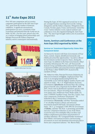 11th Auto Expo 2012




                                                                                                             CHRONICLES
Over 300 auto component and accessories            During the Expo, ACMA organized several one-to-one
companies participated at the 11th Auto Expo       pre-arranged business meetings between the visiting
2012, apart from the number of domestic            delegations and the Indian companies. Delegations from
exhibitors. A significant international            Canada, Sweden, Japan, France and Germany visited the
participation was seen, a testimony of the         event. Various industry events, topical seminars and
excitement and potential that the world sees in    conferences were also organised during the Auto Expo
India. ACMA, over the years, played a key role     2012. The Auto Expo brought with it a lot of excitement
as a catalyst in bringing about partnerships and   and good cheer.
linkages between the Indian component
industry and its counterparts internationally.
                                                   Events, Seminars and Conferences at the




                                                                                                             2011-12
                                                   Auto Expo 2012 organised by ACMA:

                                                   Seminar on ‘Investment Opportunity: States Woo
                                                   Component Sector
                                                   An Interactive Session with State Governments of Four
                                                   States, namely, Gujarat, Jharkhand, Karnataka and
                                                   Odisha presented the opportunities / incentives offered
                                                   for investments in their respective States, during the




                                                                                                             Annual Report
                                                   Auto Expo. In addition to the State Governments, Khed
                                                   Economic Infrastructure Pvt. Ltd., a JV between the
                                                   Kalyani Group and Maharashtra industrial Development
            President addressing at Auto Expo      Corporation (MIDC) presented Investment opportunity
                                                   at the Project called “KHED CITY, located in the
                                                   outskirts of Pune.
                                                   Mr. Maheswar Sahu, Principal Secretary (Industries &
                                                   Mines) Government of Gujarat, emphasized that “The
                                                   state is an emerging manufacturing hub for the
                                                   Automobile sector with the highest number of ports and
                                                   airports in India”. Mr. A. P. Singh Industry Secretary,
                                                   Government of Jharkhand, mentioned that “the existing
                                                   players from the auto component Sector RKFL, RSB,
                                                   JMT, Oracle Auto in Jharkhand expanded capacity with
                                                   new investments. Players investing in new facilities
                                                   were Jamna auto, Motherson-Sumi, Brakes India, GS
                                                   Auto, COSMOS, Sandhar Group, Auto lite, Caparo, Tata
                 Dignitaries at Auto Expo
                                                   Auto components, Kraftsman Automation”. Mr.
                                                   Maheshwar Rao, Commissioner of Industries,
                                                   Government of Karnataka, said that “Karnataka ranked
                                                   1st on a healthy business climate and attracted
                                                   investments fromWorld bank's Investment climate
                                                   Index. Mr. C. J. Venugopal, CMD, IPICOL Government
                                                   of Odisha, said that “the State is promoting automobile
                                                   and auto-component industries as one of the thrust
                                                   sectors because of its multiplier effect on direct and
                                                   indirect employment generation and promotion of
                                                   ancillary industries. Mr. Venugopal further mentioned
                                                   that Odisha's rich mineral resources and increasing
                                                   investments in steel and aluminum downstream park to
                                                   boost auto component industry.” Mr. Bhavin Shah,
            Seminar on Investment Opportunity

                                                                                                                      41
 