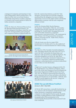 contingent of companies participating in visits                       from the construction industry as well. Mr. Taku
with leading Indian vehicle manufacturers. The                        Hasegawa, Division Director of JETRO, Singapore
objective of the visit was to foster business                         mentioned that the delegation was keen to explore




                                                                                                                                  CHRONICLES
relationship and position Canadian companies                          opportunity to invest in the Indian market and identify
as a business and research partner of choice for                      opportunities to partner with the auto component
Indian automotive companies.                                          industry in India.

Japan:                                                                Sweden:
Led by Mr. Shozo Ito, Divisional Director from                        Led by Ms. Kristina Eklof, Head of Business
the Shizuoka Prefectural government, a 16                             Development, Municipality of Skovde, an 8 member
member delegation from Japan visited the Auto                         delegation from Sweden visited the Auto Expo 2012,
Expo 2012, having members representing the                            including Mr. Fredrik Sidahl, Managing Director &
auto component industry of Japan besides few                          CEO, of Swedish Automotive Component




                                                                                                                                  2011-12
                                                                      Manufacturers Association (FKG) – the counterpart &
                                                                      MoU Partner of ACMA presented the automotive
                                                                      industry of Sweden and Ms. Malin Noren, Head of
                                                                      Automotive Sweden.

                                                                      Volvo & Scania were the two major OEM
                                                                      manufacturers in Sweden and it was also emphasised
                                                                      that Sweden is an ideal destination for Vehicle testing.
                                                                      Australia:




                                                                                                                                  Annual Report
                                                                      The objective of the 5 member Australian delegation
                                                                      visit, coinciding with the 11th Auto Expo 2012 was to
                                                                      renew the MoU and include the future plans and
         Canadian High Commissioner Mr. Stewart Beck &                objectives with special focus on skill development. The
APMA President Mr. Steve Rodgers with Mr. Deep Kapuria at Auto Expo   Australian delegation was led by Mr. John Harry
                                                                      Conomos, AO, Australian Automotive Industry Envoy.
                                                                      There are 27 Australian Component manufacturing
                                                                      companies conducting business activities in India about
                                                                      12 out of these are into aftermarket.
                                                                      Iran
                                                                      A high level 5-member business delegation led by H.E.
                                                                      Mr. Majid Hedayat, Vice Minister of Industry, Mines
                                                                      and Trade of Iran and Chairman of Iran Development &
                                                                      Renovation Organisation (IDRO) visited Auto Expo
                                                                      2012. H.E. Mr. Hedayat expressed his keen interest in
                                                                      joint cooperation between Iran and India, in the field of
                  Iranian Delegation at Auto Expo
                                                                      Design and Manufacture of Automobiles. Both the sides
                                                                      agreed to extend support in the area for a long term
                                                                      mutually beneficial association.

                                                                      ACMA Ties up with Messe Frankfurt
                                                                      January 5, 2012 : New Delhi

                                                                      ACMA & MFI entered into a mutually beneficial tie-up
                                                                      to co-operate in the development and promotion of the
                                                                      Indian automotive components manufacturing
                                                                      companies in achieving their business goals, by jointly
                                                                      providing a trading platform to both established and
                                                                      emerging markets thru participation in the
                                                                      Automechanika Brand portfolio of International Trade
              MoU signing of ACMA & Messe Frankfurt
                                                                      Fairs worldwide.
                                                                                                                                            43
 