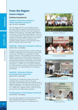 From the Region
                 Eastern Region
                 Building Competencies
  CHRONICLES




                 Delegation of Shop Floor Associates to
                 Abilities India Pistons & Rings Ltd.
                 April 18, 2011 : Ghaziabad

                 After the Regional CEOs' visit to Abilities India in
                 December 2010, the regional CEOs decided to send a
                 team of shop floor associates to the same company to
                 imbibe the best practices. Mr. Ranjot Singh, Regional              ER Members at Abilities India
                 Coordinator, ACMA (ER) led the delegation. The team
2011-12




                 witnessed that within a span of forty five years, since its
                 inception in 1966, the company had grown as a largest
                 manufacturer in India of two stroke piston kits
                 supplying original equipment and exporting to more
                 than 35 companies all over the world.

                 ACMA (ER) – Workshop on Gearing for Scaling up
                 April 29, 2011 : Jamshedpur
 Annual Report




                 Scaling-up is the need of the hour. In order to make an
                 attempt to identify the issues and barriers for the SMEs
                 to scale-up, a Workshop was organized. Mr. Killol
                 Kamani, Chairman – ER, emphasized the need for the                Mr. Sanjay Sabherwal addressing
                 MSMEs to scale up. A faculty at IIM-A and ex-dean of
                 XLRI, Dr Sharad Sareen, conducted the workshop and
                 stimulated the participants to think big to become big.
                 He shared the examples of various organizations and
                 institutions, viz., XLRI, L & T, Tata, Infosys, Reliance,
                 etc. which started in a small scale and have grown to the
                 current levels. Mr. Sanjay Sabherwal, Dy. Chairman -
                 ER, thanked.

                 ACMA (ER) – Workshop on Effective
                 Communication for Improvement
                 May 19, 2011 : Jamshedpur
                                                                               Mr. Killol Kamani welcoming the gathering
                 The faculty, Mr. Chandreshwar Khan used various
                 techniques like enactment, observation, group
                 discussion, and individual attention to minute details to
                 engage the delegates. Mr. Khan reiterated “Seven C's as
                 the essential elements of an effective communication,
                 viz., candid, clear, complete, concise, concrete, correct,
                 and courteous, Mr. Killol Kamani, thanked.

                 Training program on Total Employee Involvement
                 June 30, 2011 : Jamshedpur

                 Mr. Tapas Sahu, Regional Council Member of ACMA
                 (ER) empahsized the need to disseminate the
                 importance of every employees’ contribution in an                    Mr. Tapas Sahu addressing

46
 