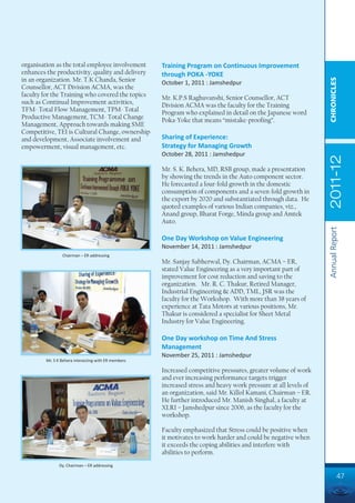 organisation as the total employee involvement        Training Program on Continuous Improvement
enhances the productivity, quality and delivery       through POKA -YOKE
in an organization. Mr. T.K Chanda, Senior




                                                                                                                  CHRONICLES
                                                      October 1, 2011 : Jamshedpur
Counsellor, ACT Division ACMA, was the
faculty for the Training who covered the topics       Mr. K.P.S Raghuvanshi, Senior Counsellor, ACT
such as Continual Improvement activities,             Division ACMA was the faculty for the Training
TFM- Total Flow Management, TPM- Total                Program who explained in detail on the Japanese word
Productive Management, TCM- Total Change              Poka-Yoke that means “mistake-proofing”.
Management, Approach towards making SME
Competitive, TEI is Cultural Change, ownership
and development, Associate involvement and            Sharing of Experience:
empowerment, visual management, etc.                  Strategy for Managing Growth
                                                      October 28, 2011 : Jamshedpur




                                                                                                                  2011-12
                                                      Mr. S. K. Behera, MD, RSB group, made a presentation
                                                      by showing the trends in the Auto component sector.
                                                      He forecasted a four-fold growth in the domestic
                                                      consumption of components and a seven-fold growth in
                                                      the export by 2020 and substantiated through data. He
                                                      quoted examples of various Indian companies, viz.,
                                                      Anand group, Bharat Forge, Minda group and Amtek
                                                      Auto.




                                                                                                                  Annual Report
                                                      One Day Workshop on Value Engineering
                                                      November 14, 2011 : Jamshedpur
                 Chairman – ER addressing
                                                      Mr. Sanjay Sabherwal, Dy. Chairman, ACMA – ER,
                                                      stated Value Engineering as a very important part of
                                                      improvement for cost reduction and saving to the
                                                      organization. Mr. R. C. Thakur, Retired Manager,
                                                      Industrial Engineering & ADD, TML, JSR was the
                                                      faculty for the Workshop. With more than 38 years of
                                                      experience at Tata Motors at various positions, Mr.
                                                      Thakur is considered a specialist for Sheet Metal
                                                      Industry for Value Engineering.

                                                      One Day workshop on Time And Stress
                                                      Management
                                                      November 25, 2011 : Jamshedpur
         Mr. S K Behera interacting with ER members

                                                      Increased competitive pressures, greater volume of work
                                                      and ever increasing performance targets trigger
                                                      increased stress and heavy work pressure at all levels of
                                                      an organization, said Mr. Killol Kamani, Chairman – ER.
                                                      He further introduced Mr. Manish Singhal, a faculty at
                                                      XLRI – Jamshedpur since 2006, as the faculty for the
                                                      workshop.

                                                      Faculty emphasized that Stress could be positive when
                                                      it motivates to work harder and could be negative when
                                                      it exceeds the coping abilities and interfere with
                                                      abilities to perform.
               Dy. Chairman – ER addressing

                                                                                                                            47
 