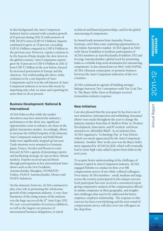 In this background, the Auto Component                technical and financial partnerships, and for the global
Industry had to contend with a modest growth          outsourcing of components.




                                                                                                                   PRESIDENT’S
of 13 percent during 2011-12 with turnover of




                                                                                                                    MESSAGE
INR 210,975 crores (USD 43.5 billion). Imports        In-bound trade missions from Australia, France,
continued to grow at 25 percent, exceeding            Germany, and China came exploring opportunities in
USD 10.5 billion compared to USD 8.5 billion in       the Indian Automotive market. ACMA signed an MoU
the previous year. However, exports continue to       with Messe Frankfurt to facilitate participation of
be the beacon of hope despite the slow down in        ACMA members at AutoMechanika Frankfurt 2012 and
the global economy. Auto Component exports            leverage Automechanika's global reach for promoting
grew by 31 percent to USD 6.9 billion in 2011-12      India as a reliable long-term destination for outsourcing
from USD 5.2 billion in the year before, buoyed       components. It also entered into an MoU with NAPAK,
by increased penetration in Europe and the            ACMA's Russian counterpart, to promote business




                                                                                                                   2011-12
Americas. Not withstanding the above, India           between the Auto Component industries of the two
continues to be a net importer of Auto                countries.
Components and it is in the self interest of Auto
Component industry to reverse this trend, by          ACMA continued its agenda of building stronger
importing only what we must and exporting lot         linkages between Tier-1 enterprises with Tier 2s & Tier
more than we do at present.                           3s. The Buyer-Seller Meet at Rudrapur received
                                                      tremendous industry response.

Business Development: National &




                                                                                                                   Annual Report
                                                      New initiatives
International
                                                      I am also pleased that the year gone by has been one of
ACMA believes that while the market                   new initiatives, introspection and rethinking. Sustained
slowdown may have dented the industry's               efforts were made throughout the year to change the
performance in the short-run, significant             industry mindset from that of 'Build to Print' to 'Product
opportunities exist to enhance our share in the       Development, Innovation, and IP creation' and focus
global Automotive market. Accordingly, efforts        attention on 'affordable R&D'. As an industry first,
to increase the Global footprint of the domestic      ACMA organised a 'Technology Day' at Tata Motors
Auto Component industry and build Brand               which was much appreciated by the Auto Component
India were significantly stepped up last year.        Industry. Another 'first' in the year was the Buyer Seller
Trade missions were mounted to Germany,               meet organised by ACMA for JLR, which will eventually
Japan, France, Sweden and Russia to carry             lead to more high value added exports from India in the
forward ACMA's agenda of promoting exports            next years.
and facilitating strategic tie-ups in these vibrant
markets. Exports received special thrust              To acquire better understanding of the challenges of
through participation in key international Auto-      Human Capital in Auto Component industry, ACMA
shows such as the IAA-Frankfurt,                      engaged Deloitte to conduct its first-ever HR
Automechanika-Shanghai, OTOMOTIV-                     compensation survey of our white-collared colleagues.
Turkey, PAACE-Automechanika, Mexico and               Over ninety ACMA members - small, medium and large,
INAPA-Indonesia.                                      across the country participated in this unique exercise.
                                                      Each participant has now received a customized report
On the domestic front too, ACMA continued to          giving comparative analysis of the compensation offered
play a key role in promoting the wholesome            in similar companies in their geography, and insights
growth of the component industry. A very clear        into challenges that need to be addressed for better
barometer of the rising stature of the industry       employee-employer relationship. The response to this
was the huge success of the 11th Auto Expo 2012.      exercise has been overwhelming and the next round of
We saw a record number of overseas exhibitors,        compensation survey will also cover our colleagues on
as well as the largest ever presence of               the shop floor.
international business delegations, to stitch

                                                                                                                             03
 