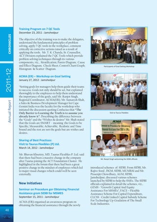 Training Program on 7 QC Tools
                 December 23, 2011 : Jamshedpur
  CHRONICLES




                 The objective of the training was to make the delegates,
                 understand the fundamental principles of problem
                 solving, apply 7 QC tools in the workplace, comment
                 critically on corrective actions raised as a result of
                 applying the tools. Mr. T. K. Chanda, Sr. Counsellor,
                 ACT Division explained the 7 QC Tools which provide
                 problem solving techniques through its various
                 components, viz., Stratification; Pareto Diagram; Cause
                 and Effect Diagram; Check Sheet; Control Chart/Graph;                 Participants of Goal Setting Workshop
                 Histogram & Scatter Diagram.
2011-12




                 ACMA (ER) – Workshop on Goal Setting
                 January 27, 2012 : Jamshedpur

                 “Setting goals for managers help them guide their teams
                 to success. Goals not only should be set, but explained
                 thoroughly to the employees to help them understand
                 the importance of the goals, said Mr. Ranjot Singh,
                 Regional Coordinator, ACMA(ER). Mr. Samaresh Shah,
 Annual Report




                 a Sales & Business Development Manager for Cape
                 Gemini India was the faculty for the workshop who
                 initiated the discussion quoting Confucius that “The
                 Only Barrier to Learning the Truth is to assume you                           Visit to Taurus Flexibles
                 already know it”. Describing the difference between
                 the “Goals” and the “Wishes & desires” Mr. Shah stated
                 that the Goals are SMART - meaning the Goals to be
                 Specific; Measurable; Achievable; Realistic and Time
                 bound and the rest are not the goals but are wishes and
                 desires.

                 Sharing of Best Practices:
                 Visit to Taurus Flexibles (P) Ltd.
                 March 14, 2012 : Jamshedpur

                 Mr. Bhuvan Khsettry, MD, Taurus Flexibles P. Ltd. said
                 that there had been a massive change in the company                Mr. Ranjot Singh welcoming the SIDBI officials
                 after Taurus joining the ACT Foundation Cluster. He
                 highlighted in the forum that there had been a great
                 positive change in the mindset of employees which led      introduced schemes of SIDBI. From SIDBI, Mr.
                 to major visual changes which could well be seen           Rajive Sood , DGM, SIDBI, MUMBAI and Mr.
                 externally.                                                Prasenjit Chowdhury, AGM, SIDBI,
                                                                            Jamshedpur, discussed various schemes
                                                                            launched by SIDBI to help the SMEs. The SIDBI
                 New Initiatives                                            officials explained in detail the schemes, viz.,
                                                                            GEMS - “Growth Capital And Equity
                 Seminar on Procedure gor Obtaining Financial               Assistance For MSMEs”, FACE – Flexible
                 Assistance grom SIDBI for MSMES                            Assistance Scheme For Capital Expenditure,
                 September 15, 2011 : Jamshedpur                            CLCSS - Credit Linked Capital Subsidy Scheme
                 ACMA (ER) organised an awareness program on                For Technology Up-Gradation of The Small
                 obtaining the financial assistance through the newly       Scale Industries.

48
 