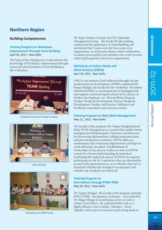 Northern Region




                                                                                                                CHRONICLES
Building Competencies                                Mr. Rajiv Mathur, Founder & CEO, Aakansha
                                                     Management Group - the faculty for the training
                                                     emphasized the importance of Team Building and
Training Program on Workplace                        mentioned that Teams were the best assets of an
Improvement Through Team Building                    organization, as each team contain varied combination
April 20, 2011 : New Delhi                           of talents possessed by each member who work towards
                                                     achieving the goal & vision of an organization.
The focus of the training was to disseminate the
knowledge of Workplace Improvement through
teamwork and formation of Team Building at           Workshop on Failure Mode and
the work place.                                      Effect Analysis (FMEA)




                                                                                                                2011-12
                                                     April 29, 2011 : New Delhi

                                                     FMEA is an analytical tool addressed through out the
                                                     product/process development (APQP), explained Mr.
                                                     Sanjay Mudgal, the faculty for the workshop. He further
                                                     elaborated FMEA as an integral part of managing risk
                                                     and support continual improvements in five phases of
                                                     Product development, viz., Plan & Define Program,
                                                     Product Design & Development, Process Design &
                                                     Development, Product and Process Validation and




                                                                                                                Annual Report
                                                     Feedback, assessment and corrective action.

        Workplace Improvement Training in progress   Training Program on Daily Work Management
                                                     May 11, 2011 : New Delhi

                                                     The faculty of the program, Mr. Sanjay Mudgal defined
                                                     Daily Work Management as a system that enables better
                                                     management of Departments, Functions and Processes
                                                     by discovering abnormalities, taking countermeasures
                                                     and preventing their recurrence. DWM addresses
                                                     maintenance and continuous improvement and helps to
                                                     work efficiently, he added. ‘Establishment of
                                                     Ownership' of any process works as a base for DWM
                                                     system for a better understanding, he reiterated.
                                                     Explaining the analytical aspects of DWM, he urged to
                                                     participants to ask for 3 questions when an abnormality
                     FMEA Workshop                   occurs in the present process, as to whether they have a
                                                     Standard? whether the standard was adequate? and
                                                     whether the standard was followed?

                                                     Training Program on
                                                     Zero Defects through POKA YOKE
                                                     May 20, 2011 : New Delhi

                                                     Mr. Sanjay Mudgal, the faculty of the program said that
                                                     POKA YOKE - the Japanese technique – was started by
                                                     Dr. Shigeo Shingo to avoid human error at work to
                                                     achieve Zero Defect. He explained Poka Yoke as a
                                                     highly effective way to reduce 'Mistakes' ; boost
                                                     'Quality' and to prevent incorrect parts being made or
             Participants at the DWM Training

                                                                                                                         49
 