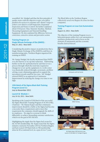 assembled. Mr. Mudgal said that the first principle of      The Black Belts in the Northern Region
                 quality starts with the objective to give zero defect       collectively saved over Rupees 16 crores for their
                 products & services to customer and shared 3 steps to       companies.
  CHRONICLES




                 achieve zero defects as Self Inspection, Sequential
                 Inspection and Source Control. He further explained         Training Program on Low Cost Automation
                 about 6 M factors: Man, Material, Machine, Method,          (LCA)
                 Measuring Equipment and Material Handling                   August 12, 2011 : New Delhi
                 Equipment. He also explained the difference between
                 correction, corrective action and preventive action.        The objective of the training Program was to
                                                                             help participants utilize low cost automation to
                 Training Program on                                         maximize productivity and to focus on the
                                                                             elements of automation and the economic
                 Single Minute Exchange of Die (SMED) :
                                                                             benefits derived thereof.
2011-12




                 May 27, 2011 : New Delhi

                 Considering the positive impact on productivity that a
                 Single Minute Exchange of Die (SMED) could have in
                 manufacturing units, Northern Region organized the
                 training on SMED.

                 Mr. Sanjay Mudgal, the faculty mentioned that SMED
                 was also known as set-up time reduction. Elaborating
                 further on the Set-up Reduction he said that it was a
 Annual Report




                 process through which the total time required to
                 changeover or set-up the equipment or a work center
                 was drastically reduced through a systematic, problem-
                 solving, waste-eliminating approach to support the                          Participants with the Faculty
                 movement towards small lot size runs. Mr. Mudgal
                 referred SMED as an approach to Continuous
                 Improvement by reducing the change over time to one
                 digit.

                 12th Batch of Six Sigma Black Belt Training
                 Program (Level 1) :
                 July to November 2011
                 Launch & Module I :
                 July 14-16, 2011 : New Delhi

                 Speaking at the Launch of 12th Batch of the successful
                                                                                                    SMED Training
                 Six Sigma Black Belt Training Program of ACMA (NR),
                 Chairman – Mr. Rattan Kapur said that continuous
                 improvement should be a habit as Six Sigma had become
                 a necessity than a requirement and to meet that
                 requirement the companies should upgrade the skills of
                 its employees. He urged to everyone to think
                 differently, to achieve demanding customer satisfaction,
                 which was the goal of SIX SIGMA.

                 Highlighting the ripple that Six Sigma had created in
                 the ACMA membership, Mr. Kapur stated the Six Sigma
                 initiative started in November 2003 in Northern Region
                 and had created 209 black belts in NR membership
                 alone & 411 at national level, in a span of over 7 years.
                                                                                         Mr. Rattan Kapur, NR Chairman at the
                                                                                      Launch of 12th Batch of Six Sigma Program
50
 