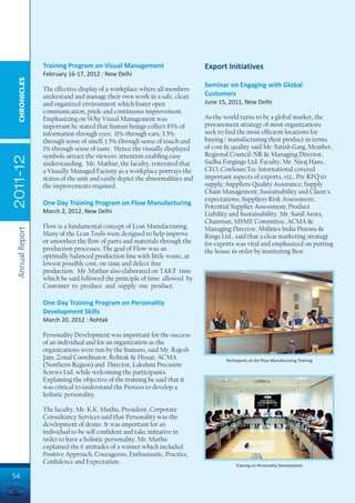 Training Program on Visual Management                        Export Initiatives
                 February 16-17, 2012 : New Delhi
  CHRONICLES




                                                                              Seminar on Engaging with Global
                 The effective display of a workplace where all members
                 understand and manage their own work in a safe, clean        Customers
                 and organized environment which foster open                  June 15, 2011, New Delhi
                 communication, pride and continuous improvement.
                 Emphasizing on Why Visual Management was                     As the world turns to be a global market, the
                 important he stated that human beings collect 83% of         procurement strategy of most organizations
                 information through eyes; 11% through ears; 3.5%             seek to find the most efficient locations for
                 through sense of smell; 1.5% through sense of touch and      buying / manufacturing their product in terms
                 1% through sense of taste. Hence the visually displayed      of cost & quality said Mr. Satish Garg, Member,
                 symbols attract the viewers' attention enabling easy         Regional Council-NR & Managing Director,
2011-12




                 understanding. Mr. Mathur, the faculty, reiterated that      Sadhu Forgings Ltd. Faculty, Mr. Niraj Hans,
                 a Visually Managed Factory as a workplace portrays the       CEO, ConSourcTec International covered
                 status of the unit and easily depict the abnormalities and   important aspects of exports, viz., Pre RFQ to
                 the improvements required.                                   supply; Suppliers Quality Assurance; Supply
                                                                              Chain Management; Sustainability and Client's
                                                                              expectations; Suppliers Risk Assessment;
                 One Day Training Program on Flow Manufacturing               Potential Supplier Assessment; Product
                 March 2, 2012, New Delhi                                     Liability and Sustainability. Mr. Sunil Arora,
                                                                              Chairman, MSME Committee, ACMA &
                 Flow is a fundamental concept of Lean Manufacturing.         Managing Director, Abilities India Pistons &
 Annual Report




                 Many of the Lean Tools were designed to help improve         Rings Ltd., said that a clear marketing strategy
                 or smoothen the flow of parts and materials through the      for exports was vital and emphasized on putting
                 production processes. The goal of Flow was an                the house in order by instituting Best
                 optimally balanced production line with little waste, at
                 lowest possible cost, on-time and defect-free
                 production. Mr. Mathur also elaborated on TAKT time
                 which he said followed the principle of time allowed by
                 Customer to produce and supply one product.

                 One Day Training Program on Personality
                 Development Skills
                 March 20, 2012 : Rohtak

                 Personality Development was important for the success
                 of an individual and for an organization as the
                 organizations were run by the humans, said Mr. Rajesh
                 Jain, Zonal Coordinator, Rohtak & Hissar, ACMA                       Participants at the Flow Manufacturing Training
                 (Northern Region) and Director, Lakshmi Precision
                 Screws Ltd. while welcoming the participants.
                 Explaining the objective of the training he said that it
                 was critical to understand the Process to develop a
                 holistic personality.

                 The faculty, Mr. K.K. Muthu, President, Corporate
                 Consultancy Services said that Personality was the
                 development of desire. It was important for an
                 individual to be self confident and take initiative in
                 order to have a holistic personality. Mr. Muthu
                 explained the 6 attitudes of a winner which included
                 Positive Approach, Courageous, Enthusiastic, Practice,
                 Confidence and Expectation.
                                                                                           Training on Personality Development

54
 