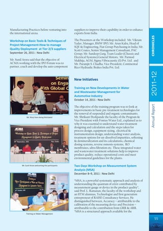 Manufacturing Practices before venturing into         suppliers to improve their capability in order to enhance
the international arena.                              exports from India.




                                                                                                                  CHRONICLES
Workshop on Basic Tools & Techniques of               The Presenters at the Workshop included: Mr. Vikram
                                                      Yadav, Manager, BMW IPO; Mr. Arun Kalra, Head of
Project Management-How to manage
                                                      SQE & Engineering, Fiat Group Purchasing in India; Mr.
Quality Deployment at Tier 2/3 suppliers              Scott Coates, Senior Management Consultant, PAC
September 26, 2011 : New Delhi                        Group; Mr. Sandeep Garg, Team Leader (Chassis and
                                                      Electrical Systems) General Motors; Mr. Parmod
Mr. Sunil Arora said that the objective of            Makhija, AGM, Sigma Vibracaustic (I) Pvt. Ltd. and
ACMA working with the IPO Forum was to                Mr. Paramjit S. Chadha, Vice President, Continental
partner, coach and develop the auto component         Rico Hydraulic Brakes India Pvt. Ltd.




                                                                                                                  2011-12
                                                      New Initiatives

                                                      Training on New Developments in Water
                                                      and Wastewater Management for
                                                      Automotive Industry
                                                      October 14, 2011 : New Delhi




                                                                                                                  Annual Report
                                                      The objective of the training program was to look at
                                                      improvements in basic pre-treatment technologies for
                                                      the removal of suspended and organic contaminants.
              Mr. Niraj Hans being felicitated        Mr. Shrikant Deshpande the faculty of the Program &
                                                      Vice President with Fontus Water Ltd., explained as to
                                                      why it was essential to understand water treatment
                                                      designing and calculation and the steps taken for
                                                      process design, equipment sizing, electrical &
                                                      instrumentation design, understanding water analysis,
                                                      treatment options for un-dissolved impurities, softening
                                                      & demineralization and its calculations, chemical
                                                      dosing systems, reverse osmosis systems, RO
                                                      membranes, ultra filtration etc. These integrated water
                                                      and wastewater treatment solutions help to improve
                                                      product quality, reduce operational costs and meet
                                                      environmental guidelines for the plants.

         Mr. Sunil Arora welcoming the participants   Two Days Workshop on Measurement System
                                                      Analysis (MSA)
                                                      December 8–9, 2011 : New Delhi

                                                      “MSA, is a powerful systematic approach and analysis of
                                                      understanding the quantum of error contributed by
                                                      measurement gauge or device in the product quality”,
                                                      said Prof. L. Ramanan, the faculty of the workshop and
                                                      an IITM alumnus, Technologist and first generation
                                                      entrepreneur of RAISE Consultancy Services. He
                                                      distinguished between, Accuracy – attributable to the
                                                      calibration of the measuring device and Precision –
                                                      attributable to the contribution from GRR & ARR.
                                                      “MSA is a structured approach available for the
              Training on Water Management

                                                                                                                           55
 