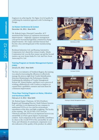 Engineers in achieving the 'Six Sigma' level of quality by
                 combining the statistical approach with Technology in
                 Design.
  CHRONICLES




                 1st Kaizen Conference & Contest
                 December 16, 2011 : New Delhi

                 Mr. Rakesh Gupta, Principal Counsellor, ACT
                 mentioned that Kaizen or continuous incremental
                 improvements – originally a Japanese management
                 concept for incremental (gradual, continuous) change
                 (improvement). Mr. Gupta said that Kaizens had                         Workshop on MSA
                 become a key and integral part of the manufacturing
2011-12




                 process.

                 Rockman Industries Ltd. and Raunaq Automotive
                 Components Ltd. shared the winners trophy. Minda
                 Corporation Ltd. was the first runner-up and the Second
                 runners-up were Senior India Pvt. Ltd. and New Swan
                 Autocomp Pvt. Ltd.

                 Training Program on Vendor Management System
 Annual Report




                 (VMS)
                 January 25, 2012 : New Delhi
                                                                                        1st Kaizen Contest
                 The first-ever initiative of Northern Region, the training
                 was aimed at increasing the efficiency to effectively
                 manage the process right from Vendor Identification,
                 Selection Monitoring to the Performance/Quality.
                 Explaining the definition of Vendor Management
                 System Mr. Manoj Mathur, said that it was a process of
                 working collaboratively with Vendors to improve or
                 expand their capabilities; monitor and train them for
                 continuous improvement.

                 Three Days Training Program on Noise, Vibration
                 and Harshness (NVH)
                 February 2–4, 2012 : New Delhi
                                                                              Training on Vendor Management System
                 Mr. Rattan Kapur, Chairman, ACMA (Northern
                 Region) and Managing Director, Mark Exhaust Systems
                 Ltd., said that it was important for any company to
                 understand NVH as it was vital for environment,
                 smoothness of the drive and light weighting. The faculty
                 of the training - Mr. S.K.M. Rao, CEO, Envicon
                 Vibrotech said that NVH was an important factor in any
                 automobile as it had a great impact on passenger
                 comfort. Each component of the automobile contributes
                 its share to the overall NVH of the automobile, he said.
                 Noise and vibrations of constituent components were
                 also indicators of the quality of the product, he added.

                                                                              Chairman NR welcoming the participants

56
 
