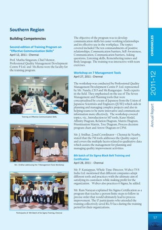 Southern Region




                                                                                                                             CHRONICLES
Building Competencies                                           The objective of the program was to develop
                                                                communication skills for easier working relationships
                                                                and its effective use in the workplace. The topics
Second edition of Training Program on                           covered included The ten commandments of positive
“Effective Communication Skills”                                relationships, Communication barriers, Self-Awareness,
April 12, 2011 : Chennai                                        Communication, Communication barriers, Asking
                                                                questions, Listening skills, Remembering names and
Prof. Muthu Singaram, Chief Mentor,
                                                                Body language. The training was interactive with team
Professional Quality Management Development
                                                                exercises.
Centre P.Ltd. and Ms.Renu were the faculty for
the training program.




                                                                                                                             2011-12
                                                                Workshop on 7 Management Tools
                                                                April 27, 2011 : Chennai

                                                                The workshop was conducted by Professional Quality
                                                                Management Development Centre P. Ltd. represented
                                                                by Mr. Nanda, CEO and Mr.Rangarajan - both experts
                                                                in the field. They emphasised on the use of The Seven
                                                                Management and Planning tools that were
                                                                conceptualised by a team of Japanese from the Union of
                                                                Japanese Scientists and Engineers (JUSE) which aids in




                                                                                                                             Annual Report
                                                                planning and managing complex projects and also in
                                                                helping teams to be more innovative and communicate
                                                                information more effectively. The workshop covered
           Training on Effective Communication Skills
                                                                topics, viz., Introduction to M7 tools, Kano Model,
                                                                Affinity Diagram, Relation Diagram, Matrix Diagram,
                                                                Prioritisation Matrix, Tree Diagram, Process decision
                                                                program chart and Arrow Diagram or CPM.

                                                                Mr. J. Sridhar, Zonal Coordinator – Chennai & Nearby,
                                                                stated that the 7M tools addresses the Quality aspect
                                                                and covers the multiple facets related to qualitative data
                                                                which assists the management for planning and
                                                                managing quality improvement activities.

                                                                8th batch of Six Sigma Black Belt Training and
                                                                Certification
                                                                April 28, 2011 : Chennai
   Mr. J Sridhar addressing the 7 Management Tools Workshop

                                                                Mr. P. Kaniappan, Whole-Time-Director, Wabco TVS
                                                                India Ltd. mentioned that different companies adopt
                                                                different tools and practices with the ultimate aim of
                                                                satisfying its customers while making profit for the
                                                                organization. Wabco also practices 6 Sigma, he added.

                                                                Mr. Ram Narayan explained Six Sigma Certification as a
                                                                program that teaches a person finite steps to follow in
                                                                precise order that would ultimately lead to process
                                                                improvement. The 17 participants who attended the
                                                                training collectively saved Rs.70 lacs during the training
                                                                period for their organizations.
     Participants of 8th Batch of Six Sigma Training, Chennai

                                                                                                                                      57
 