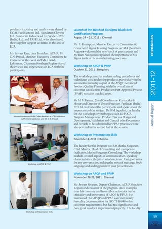 productivity, safety and quality were shared by                Launch of 9th Batch of Six Sigma Black Belt
UCAL Fuel Systems Ltd., Sundaram Clayton                       Certification Program
Ltd., Sundaram Industries Ltd., Wabco-TVS




                                                                                                                            CHRONICLES
                                                               August 24 – 25, 2011 : Chennai
(India) Ltd. and TAFE Ltd. who also shared
their supplier support activities in the area of               Mr. P. Kaniappan, Member Executive Committee &
LCA.                                                           Convenor 6 Sigma Training Program, ACMA (Southern
                                                               Region) welcomed the new batch of participants and
Mr. Srivats Ram, then President, ACMA, Mr.                     Mr Ram Narayanan explained the importance of Six
C.N. Prasad, Member, Executive Committee &                     Sigma tools in the manufacturing processes.
Convener of the event and Mr. Harish
Lakshman, Chairman Southern Region shared
their views and experiences on LCA with the                    Workshop on APQP & PPAP
participants.                                                  October 21, 2011 : Bengaluru




                                                                                                                            2011-12
                                                               The workshop aimed at understanding procedures and
                                                               techniques used to develop products, particularly in the
                                                               automotive industry as part of the APQP -Advanced
                                                               Product Quality Planning, with the overall aim of
                                                               customer satisfaction. Production Part Approval Process
                                                               (PPAP) was also touched upon.

                                                               Mr M M Kumar, Zonal Coordinator- Karnataka &
                                                               Hosur and Director of Owari Precision Products (India)




                                                                                                                            Annual Report
                                                               Pvt Ltd. welcomed the participants and spoke about the
                                                               importance of the subject. Dr. S M Jagadish, the faculty
                                                               for the workshop covered topics such as, PDCA,
   Memento presented to Mr. Takao Kasahara at LCA Conference
                                                               Program Management, Product/Process Design and
         by Mr. Harish Lakshman and Mr. C. N. Prasad
                                                               Development, Validation and Control plan Documents
                                                               and records to be submitted for PPAP processes were
                                                               also covered in the second half of the session.

                                                               Workshop on Presentation Skills
                                                               November 4, 2011 : Chennai

                                                               The faculty for the Program was Mr Muthu Singaram,
                                                               Chief Mentor, Head of Consulting and a corporate
                                                               facilitator, Muthu Singaram Consulting. The workshop
                                                               module covered aspects of communication, speaking
                                                               characteristics, the johari window, trust, four good rules
                  Workshop on APQP & PPAP
                                                               for any conversation, making the most of meetings, body
                                                               language and adding punch to your presentation.

                                                               Workshop on APQP and PPAP
                                                               November 28-29, 2011 : Chennai

                                                               Mr. Sriram Sivaram, Deputy Chairman, ACMA Southern
                                                               Region and convener of the program, cited examples
                                                               from his company and from other industries on the
                                                               criticality and importance of APQP & PPAP. He
                                                               mentioned that APQP and PPAP were not merely
                                                               formality documentation for ISO/TS 16949 or for
                                                               customer requirements, but had real significance and
                                                               bore great results if implemented properly. The faculty
                Workshop on Presentation Skills

                                                                                                                                     59
 