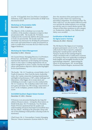 was Dr. S M Jagadish, from Zero Defects Consultants.        drew the attention of the participants to the
                 Definition, Goals, objectives and benefits of APQP were     business reality which was experiencing
                 discussed in detail.                                        intensified competition. He mentioned that “Do
  CHRONICLES




                                                                             More with Less” was the mantra followed world
                 Workshop on Presentation Skills                             over and that the Indian industry was catching
                 December 7, 2011 : Bengaluru                                up with the same in a much shorter period. The
                                                                             winners of first three positions in each category
                 The objective of the workshop was to train the              viz. Productivity, Quality, Cost, Delivery and
                 workforce of the member companies to improve their          Safety were awarded.
                 presentation skills. The faculty Mr. P S Satish,
                 emphasized the need for the skill for all in professional   Certification of 9th Batch of
                 as well as in personal life. The faculty made the           Six Sigma Level-1 Training
                 workshop very interactive by dividing the participants
2011-12




                                                                             February 23, 2012 : Chennai
                 into teams and trained them to make presentations in
                 order to enable them overcome the fear which was the
                 biggest hindrance.                                          The 9th Batch of Six Sigma Level-1 training
                                                                             program participants saved over Rs. 3 crores
                                                                             collectively for their respective companies
                 Workshop On Talent Management                               during the 6-month period, said Mr. Ram
                 December 9, 2011 : Chennai                                  Narayan, faculty for the training Program,
                                                                             which concluded with a Certification ceremony
                 Ms Gayatri Sriram, Managing Director, Ucal Products         on 15 projects that were undertaken resulting in
                 Private Ltd. and Member - Executive Committee
 Annual Report




                                                                             both tangible and intangible benefits for the
                 reiterated the importance of developing and retaining       participating companies. Appreciating the
                 talent as a key aspect. Leading organisations rely on       efforts of all participants, Mr. Arvind Balaji,
                 talent management to assess, acquire, develop and align     Chairman Southern Region, mentioned that
                 talent with business objectives and in achieving higher
                 levels of performance.

                 The faculty - Mr. A L Vasudevan, covered India's Gen Y,
                 Youth of tomorrow, Don't feed the ducks, leadership
                 styles, the 3-point connection, learning transformation
                 and high level performance, USP's, talent challenges and
                 dimensions, what biggies do to retain talent and
                 rethinking on rewards. A quiz was also conducted by
                 Mr A L Vasudevan. The workshop ended with whole
                 new game and talent war, HR strategy, expectations of
                 Gen Y at the workplace, positive trends in the auto
                 sector.

                                                                                         Workshop on Talent Management
                 3rd ACMA Southern Region Kaizen Contest
                 December 17, 2011 : Chennai

                 93 Kaizens were presented during the day-long 3rd
                 edition of Kaizen contest. Giving the observations on
                 behalf of the Jury, Mr. P.S. Bashyam, Vice President,
                 Harita NTI Ltd. mentioned that the quality and
                 understanding of Kaizens had improved manifold since
                 the last edition. Sticking to the principles along with
                 out-of-box thinking would produce amazing results he
                 mentioned.

                 Chief Guest, Mr. A. Viswanathan, Country Managing
                 Director, Visteon Automotive Systems India Pvt. Ltd.
                                                                                               3rd Kaizen Contest

60
 