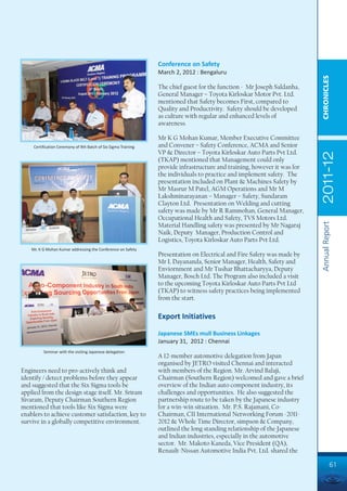 Conference on Safety
                                                                 March 2, 2012 : Bengaluru




                                                                                                                           CHRONICLES
                                                                 The chief guest for the function - Mr Joseph Saldanha,
                                                                 General Manager – Toyota Kirloskar Motor Pvt. Ltd.
                                                                 mentioned that Safety becomes First, compared to
                                                                 Quality and Productivity. Safety should be developed
                                                                 as culture with regular and enhanced levels of
                                                                 awareness.

                                                                 Mr K G Mohan Kumar, Member Executive Committee
     Certification Ceremony of 9th Batch of Six Sigma Training   and Convener – Safety Conference, ACMA and Senior
                                                                 VP & Director – Toyota Kirloskar Auto Parts Pvt Ltd.




                                                                                                                           2011-12
                                                                 (TKAP) mentioned that Management could only
                                                                 provide infrastructure and training, however it was for
                                                                 the individuals to practice and implement safety. The
                                                                 presentation included on Plant & Machines Safety by
                                                                 Mr Masrur M Patel, AGM Operations and Mr M
                                                                 Lakshminarayanan – Manager – Safety, Sundaram
                                                                 Clayton Ltd. Presentation on Welding and cutting
                                                                 safety was made by Mr R Rammohan, General Manager,
                                                                 Occupational Health and Safety, TVS Motors Ltd.




                                                                                                                           Annual Report
                                                                 Material Handling safety was presented by Mr Nagaraj
                                                                 Naik, Deputy Manager, Production Control and
                                                                 Logistics, Toyota Kirloskar Auto Parts Pvt Ltd.
    Mr. K G Mohan Kumar addressing the Conference on Safety
                                                                 Presentation on Electrical and Fire Safety was made by
                                                                 Mr L Dayananda, Senior Manager, Health, Safety and
                                                                 Enviornment and Mr Tushar Bhattacharyya, Deputy
                                                                 Manager, Bosch Ltd. The Program also included a visit
                                                                 to the upcoming Toyota Kirloskar Auto Parts Pvt Ltd
                                                                 (TKAP) to witness safety practices being implemented
                                                                 from the start.

                                                                 Export Initiatives

                                                                 Japanese SMEs mull Business Linkages
                                                                 January 31, 2012 : Chennai
          Seminar with the visiting Japanese delegation
                                                                 A 12-member automotive delegation from Japan
                                                                 organised by JETRO visited Chennai and interacted
Engineers need to pro-actively think and                         with members of the Region. Mr. Arvind Balaji,
identify / detect problems before they appear                    Chairman (Southern Region) welcomed and gave a brief
and suggested that the Six Sigma tools be                        overview of the Indian auto component industry, its
applied from the design stage itself. Mr. Sriram                 challenges and opportunities. He also suggested the
Sivaram, Deputy Chairman Southern Region                         partnership route to be taken by the Japanese industry
mentioned that tools like Six Sigma were                         for a win-win situation. Mr. P.S. Rajamani, Co-
enablers to achieve customer satisfaction, key to                Chairman, CII International Networking Forum -2011-
survive in a globally competitive environment.                   2012 & Whole Time Director, simpson & Company,
                                                                 outlined the long standing relationship of the Japanese
                                                                 and Indian industries, especially in the automotive
                                                                 sector. Mr. Makoto Kaneda, Vice President (QA),
                                                                 Renault-Nissan Automotive India Pvt. Ltd. shared the

                                                                                                                                     61
 