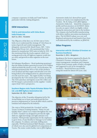 company's experience in India and Tamil Nadu in                Automotive India Ltd. showed how good
                 particular with the visiting delegation.                       practices at Toyota were implemented by the
                                                                                Vendors. Mr. R. Sahay, CEO, JBM Ogihara
  CHRONICLES




                                                                                Automotive India Ltd., shared the company's
                                                                                profile and best practices on KANBAN. Safety
                 OEM Interactions                                               was also an aspect which was highly evident
                                                                                during the interaction and visit to the facilities.
                 Visit to and Interaction with Volvo Buses                      The company also had flexible manufacturing
                 India Private Ltd.                                             with defect outflow prevention mechanisms in
                 April 12, 2011 : Hosakote                                      place. The KANBAN culture was very well
                                                                                displayed and practiced and found to have been
                 The Objective of the first-ever ACMA visit to Volvo            well understood by the workforce at JBMOAI.
                 India was to understand the strategy of Volvo buses in
2011-12




                 terms of growth and vendor management. The                     Other Programs
                 delegation interacted Mr Akash Passey, MD – Volvo
                 Buses India Private Ltd., who mentioned that Volvo
                 planned to manufacture 5000 units in India by 2015. He         Interaction with Dr. Christian G Forstner on
                 also mentioned that the trucks segment which was               Business Excellence
                 seeing growth in the off-highway segment would also            November 2, 2011 : Bengaluru
                 see entry and growth in other segments in the near
                                                                                Speaking at the Session organized by Bosch, Dr.
                 future.
                                                                                Christian G Forstner, a Business Excellence
                                                                                expert management consultant and Company
 Annual Report




                 Mr Sohanjeet Randhawa – Head marketing mentioned
                                                                                Analyst from Germany spoke of India's strength
                 that the Indian facilities generated revenue of $1.5 billion
                                                                                and suggested to rely on its strengths for
                 which included the trucks as well. On localization, Mr.
                                                                                excellence. Bosch had been successfully
                 Sohanjit mentioned that 40% to 50% of the products
                                                                                using this model for almost 100 years, said,
                 were localized and that engine and driveline were also
                 being looked at for indigenization in a phased manner
                 over the next few years. The engine facility was being
                 developed by the Volvo-Eicher Joint Venture, he added.
                 The Volvo purchase and logistics team Mr Collins and
                 Mr Devraj gave a presentation on the supplier / vendor
                 aspect from Volvo's perspective.

                 Southern Region visits Toyota Kirloskar Motor Pvt.
                 Ltd. and JBM Ogihara Automotive Ltd.
                 September 28, 2011 : Bidadi

                 The objective of the 35 member delegation led by Mr.
                 Arvind Balaji was to learn and understand the best                             Visit to Volvo Buses India

                 practices implemented at Toyota & JBM which could be
                 emulated and adopted by the industry.

                 The visit to TKM included the “Gurukul” and the
                 Toyota Technical Training Institute. “Safety 1st and
                 Quality Must” culture was evident throughout the visit
                 to TKM. Gurukul was designed to provide the right
                 skill sets, right knowledge and right attitude to its
                 students. TKM provides opportunity for the employees
                 to grow from a Team Member to Manager Level within
                 the company. To enhance and make skilling more
                 enjoyable, TKM had instituted Skill Olympics, winners
                 of which were also sent for global level competitions of
                 Toyota. The onsite vendor facility visit to JBM Ogihara                         Visit to Toyota Kirloskar

62
 