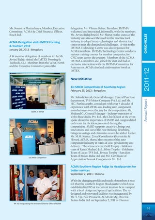 Mr. Soumitra Bhattacharya, Member, Executive                    delegation. Mr. Vikram Shirur, President, IMTMA
Committee, ACMA & Chief Financial Officer,                      welcomed and interacted, informally, with the members.
Bosch Ltd.                                                      Mr. Arvind Balaji briefed Mr. Shirur on the status of the




                                                                                                                             CHRONICLES
                                                                industry and stressed the need for the machine tool
ACMA Delegation visits IMTEX Forming                            industry to adopt latest technologies and shorter lead
                                                                times to meet the demand and challenges. A visit to the
& Tooltech 2012
                                                                IMTMA Technology Centre was also organised for
January 20, 2012 : Bengaluru
                                                                ACMA members. IMTMA Technology Centre conducts
                                                                various training courses for member companies, for
A 14 member delegation of members led by Mr.                    CNC users across the country. Members of the ACMA-
Arvind Balaji, visited the IMTEX Forming &                      IMTMA Committee also joined the visit and had an
Tooltech 2012. Members from the West, North                     exclusive interaction with the IMTMA Committee for
and the Executive Committee joined the                          Auto sector. ACMA also had a information booth at




                                                                                                                             2011-12
                                                                IMTEX.

                                                                New Initiative

                                                                1st SMED Competition of Southern Region
                                                                February 25, 2012 : Bengaluru

                                                                Mr. Subash Suresh, General Manager, Central Purchase




                                                                                                                             Annual Report
                                                                department, TVS Motor Company Pvt. Ltd. and Mr.
                                                                H.C. Parthasarathy, consultant with over 4 decades of
                                                                experience with OEMs and leading auto component
                        ACMA at IMTEX
                                                                manufacturers were the jury for the competition. Mr.
                                                                Mukund G., General Manager - Industry operation of
                                                                Volvo Buses India Pvt. Ltd., the Chief Guest at the event,
                                                                spoke about the importance of SMED and congratulated
                                                                each team for the ideas presented during the
                                                                competition. SMED supports creativity, brings out
                                                                innovations and out of the box thinking, flexibility,
                                                                brings in savings and eliminates waste, he added. Earlier,
                                                                Mr. M.M. Kumar, Zonal Coordinator (Karnataka &
                                                                Hosur), ACMA, shared the concerns of the auto
                                                                component industry in terms of cost, productivity and
                                                                delivery. The winners were: Gold Trophy - Ishikawa
                                                                team of Rane (Madras) Ltd.; Silver Trophy - Goldmine
                                                                Team of Lucas-TVS Ltd., Bronze Trophy - Battalion
                                                                Team of Brakes India Ltd. and SSI -Certificate of
                     1st SMED Competition
                                                                Appreciation Besmak Components Pvt. Ltd.

                                                                ACMA Southern Region Rejigs its Headquarters for
                                                                better services
                                                                September 2, 2011 : Chennai

                                                                With the changing profile and needs of members it was
                                                                felt that the southern Region Headquarters which was
                                                                established in 1995 at its current location be re-vamped
                                                                with a fresh design and spruced up facilities. The re-
                                                                designed and renovated facilities was inaugurated by
                                                                Mr. S. Viji, Past President, ACMA & Mg. Director,
                                                                Brakes India Ltd. on September 2, 2011 in Chennai.
   Mr. Viji inaugurating the renovated Chennai Office of ACMA

                                                                                                                                      63
 