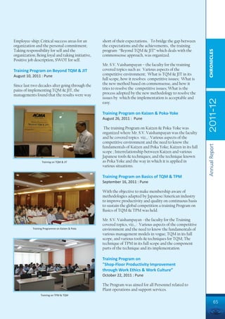 Employee-ship; Critical success areas for an       short of their expectations. To bridge the gap between
organization and the personal commitment;          the expectations and the achievements, the training
Taking responsibility for self and the             program- “Beyond TQM & JIT” which deals with the




                                                                                                                CHRONICLES
organization; Being loyal and taking initiative,   commonsense approach, was organized.
Positive job description, SWOT for self.
                                                   Mr. S.V. Vaishampayan – the faculty for the training
Training Program on Beyond TQM & JIT               covered topics such as: Various aspects of the
August 10, 2011 : Pune                             competitive environment; What is TQM & JIT in its
                                                   full scope, how it resolves competitive issues; What is
Since last two decades after going through the     the new method based on commonsense, and how it
pains of implementing TQM & JIT, the               tries to resolve the competitive issues; What is the
managements found that the results were way        process adopted by the new methodology to resolve the
                                                   issues by which the implementation is acceptable and




                                                                                                                2011-12
                                                   easy.

                                                   Training Program on Kaizen & Poka-Yoke
                                                   August 26, 2011 : Pune

                                                    The training Program on Kaizen & Poka-Yoke was
                                                   organized where Mr. S.V. Vaishampayan was the faculty
                                                   and he covered topics viz., : Various aspects of the
                                                   competitive environment and the need to know the




                                                                                                                Annual Report
                                                   fundamentals of Kaizen and Poka Yoke; Kaizen in its full
                                                   scope ; Interrelationship between Kaizen and various
                                                   Japanese tools & techniques; and the technique known
                  Training on TQM & JIT            as Poka Yoke and the way in which it is applied in
                                                   various situations.

                                                   Training Program on Basics of TQM & TPM
                                                   September 16, 2011 : Pune

                                                   With the objective to make membership aware of
                                                   methodologies adapted by Japanese/American industry
                                                   to improve productivity and quality on continuous basis
                                                   to sustain the global competition a training Program on
                                                   Basics of TQM & TPM was held.

                                                   Mr. S.V. Vaishampayan - the faculty for the Training
                                                   covered topics, viz., : Various aspects of the competitive
           Training Programme on Kaizen & Poka     environment and the need to know the fundamentals of
                                                   various management models in vogue; TQM in its full
                                                   scope, and various tools & techniques for TQM; The
                                                   technique of TPM in its full scope and the component
                                                   parts of the technique and its implementation.

                                                   Training Program on
                                                   "Shop-Floor Productivity Improvement
                                                   through Work Ethics & Work Culture”
                                                   October 22, 2011 : Pune

                                                   The Program was aimed for all Personnel related to
                                                   Plant operations and support services.
                 Training on TPM & TQM

                                                                                                                         65
 