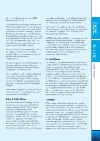 have been well appreciated by the ACMA                 were added to the Product Focus Scheme. ACMA will
membership and OEMs.                                   continue to work for enlarging the list of components




                                                                                                                     PRESIDENT’S
                                                       and countries that qualify for special incentives.




                                                                                                                      MESSAGE
To gauge the size and emerging contours of the
Aftermarket, and the impact of sales of spurious       Our presence in the media has also been significantly
components on the industry, the study 'Indian          enhanced this year. The media has been very supportive
Automotive Aftermarket - Emerging Trends in            and continued to highlight issues of concern to our
Distribution, Servicing and Future Regulations'        industry throughout the year.
(a sequel to its earlier edition released last year)
was commissioned though Nielsen. Vehicle parc          ACMA launched the next phase of its campaign on 'Asli
data was collected from 121 RTOs across 100            Naqli' to spread awareness on usage of genuine Auto
cities. The first edition carried information on       Components and curb the menace of counterfeiting.




                                                                                                                     2011-12
vehicle parc data from 44 RTOs only.                   Several road shows were held in vehicle service markets
                                                       in Delhi and we will soon scale up this campaign to
To unravel new business opportunities, ACMA            cover more cities in the country. To control the menace
has engaged McKinsey & Co to conduct a                 of spurious parts, over five hundred raids were
detailed study on 'Leveraging superior growth          conducted, with good results.
foresight to strengthen country
competitiveness'.                                      Service Delivery
To cajole companies to invest in R&D, Ernst &          The hallmark of any good Association is its Secretariat.




                                                                                                                     Annual Report
Young is conducting a study on 'Growing                Last year, a record over 120 events were conducted! I am
beyond Manufacturing: India as an emerging             pleased to mention that the ACMA Secretariat
Auto Product Development Hub'.                         continues to be ISO 9001: 2008 certified. The ACMA
                                                       website has been revamped to allow for better
ACMA and SIAM are also jointly conducting a            navigation and information access; a new website for
study on the Ferrous Casting Industry for              ACT and a portal for facilitating business development
understanding the imperatives for capacity             in Tier 2s and Tier 3s are to be launched soon. Further, a
creation, opportunities and challenges in this         new HR policy was implemented for the secretarial staff
vital sector of the Auto and Auto Component            last year and a new Performance Management System is
industry.                                              being introduced, to professionalize the team. We have
                                                       also strengthened the infrastructure at all the ACMA
I am sure these initiatives will create the much-      offices by significant investments in IT tools. All our
needed repository of knowledge at ACMA to              offices across the regions continue to be adequately
serve our members even better.                         staffed and are delivering effectively.

Policy & Public Affairs                                Challenges
We continued to effectively engage with the            While we saw moderate growth in the last year, the
Government on several issues critical to the           coming year has many new challenges. Uncertainty in
industry including WTO, FTAs, technical                the economy, high interest rates, lack of direction in fuel
standards, Automotive regulations,                     policy have considerably slowed down the growth in the
enhancement of Drawback rates for export               Automotive market in recent times. Availability of
promotion, Foreign Trade Policy, etc. Our              power, lack of managerial bandwidth, and low return on
augmented credibility with the Government has          investment add to the challenge of scaling up, especially
resulted in a significant delivery for our             for Tier 2/3 companies. Further, our Government
members in the recent Foreign Trade Policy             continues to push for more Multilateral & Bilateral
Supplement – twenty-three new components               Trade Agreements, increasing the threat of imports; this
were added to the Market Linked Product                is in contrast to many of our competitor nations
Focus Scheme and another five new components           imposing Non-Tariff Barriers on imports. The last year

                                                                                                                               05
 