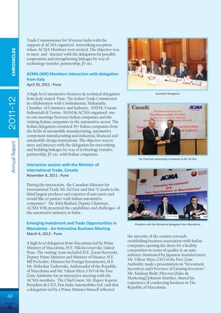 Trade Commissioner for Western India with the
                 support of ACMA organized networking reception
                 where ACMA Members were invited. The objective was
  CHRONICLES




                 to meet and interact with the delegation for possible
                 cooperation and strengthening linkages by way of
                 technology transfer, partnership, JV etc.

                 ACMA (WR) Members interaction with delegation
                 from Italy
                 April 20, 2011 : Pune

                 A high-level automotive business & technical delegation                         Australian Delegation
2011-12




                 from Italy visited Pune. The Italian Trade Commission
                 in collaboration with Confindustria, Maharatha
                 Chamber of Commerce and Industry, ANFIA, Unione
                 Industriali di Torino, SIAM & ACMA organised one-
                 to-one meetings between Indian companies and the
                 visiting Italian companies in the automotive sector. The
                 Italian delegation consisted 30+ Italian companies from
                 the fields of automobile manufacturing, automotive
                 component manufacturing and industrial, financial and
                 automobile design institutions. The objective was to
 Annual Report




                 meet and interact with the delegation for networking
                 and building linkages by way of technology transfer,
                 partnership, JV etc. with Italian companies.
                                                                                   Dy. Chairman presenting a memento to Mr. Ed Fast

                 Interactive session with the Minister of
                 International Trade, Canada
                 November 8, 2011 : Pune

                 During the interaction, the Canadian Minister for
                 International Trade Mr. Ed Fast said that “Canada is the
                 third largest producer and exporter of auto parts and
                 would like to partner with Indian automotive
                 companies”. Mr. Kirti Rathod, Deputy Chairman,
                 ACMA WR presented the capabilities and challenges of
                 the automotive industry in India .

                 Emerging Investment and Trade Opportunities in                 President with the Ministerial delegation from Macedonia
                 Macedonia - An Interactive Business Meeting
                 March 6, 2012 : Pune
                                                                            the sincerity of the country towards
                                                                            establishing business association with Indian
                 A high level delegation from Macedonia led by Prime
                                                                            companies opening the doors for a healthy
                 Minister of Macedonia, H.E. Nikola Gruevski, visited
                                                                            competition in terms of quality in an auto
                 Pune. The visiting team included H.E. Zoran Stavreski,
                                                                            industry dominated by Japanese manufacturers.
                 Deputy Prime Minister and Minister of Finance; H.E.
                                                                            Mr. Viktor Mizo, CEO of the Free Zone
                 Bill Pavleskiv, Minister for Foreign Investments; H.E.
                                                                            Authority made a presentation on “Investment
                 Mr. Slobodan Tashoviski, Ambassador of the Republic
                                                                            Incentives and Overview of Existing Investors”.
                 of Macedonia and Mr. Viktor Mizo, CEO of the Free
                                                                            Mr. Sandeep Bisht, Director (Sales &
                 Zone Authority for an interactive meeting with the
                                                                            Marketing) Johnson Matthey, shared his
                 ACMA members. The Chief Guest, Mr. Rajeev Kapoor,
                                                                            experience of conducting business in The
                 President & CEO, Fiat India Automobiles Ltd. said that
                                                                            Republic of Macedonia.
                 a delegation led by a Prime Minister himself reflected
68
 