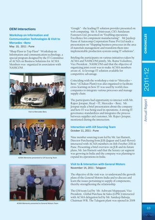 OEM Interactions                                      “Google” - the leading IT solution provider presented on
                                                      web computing. Mr. S. Srinivasan, CIO, Sundaram
                                                      Fasteners Ltd. presented on “Enabling operations




                                                                                                                  CHRONICLES
Workshop on Information and
Communication Technologies & Visit to                 Excellence for component manufacturing”. Mr Jaydeep
                                                      Panse of Autocomp Corporation Panse Pvt Ltd made a
Mercedes –Benz
                                                      presentation on “Mapping business processes in the area
May 10, 2011 : Pune
                                                      of materials management and transform them into
“Shop Floor to Top Floor” Workshop on                 implementable production systems using IT solutions”.
Information and communication technology, a
special program designed by the IT Committee          Briefing the participants on various initiatives taken by
of ACMA on Business Solutions for ACMA                ACMA and NASSCOM jointly, Ms. Rama Vedashree,
Members was organized in association with             Vice President , NASSCOM said that the objective of
NASSCOM .                                             organizing joint event was to make ACMA members




                                                                                                                  2011-12
                                                      aware of, to leverage IT solution available for
                                                      competitive advantage.

                                                      Coinciding with the workshop a visit to “Mercedes –
                                                      Benz “ (Chakan Plant) was also organised to facilitate
                                                      cross-learning on how IT was used by world class
                                                      companies to integrate various processes and manage
                                                      supply chain.

                                                      The participants had opportunity to interact with Mr.




                                                                                                                  Annual Report
                                                      Rajeev Jorapur, Head – IT, Mercedes – Benz. Mr.
                                                      Jorapur made a brief presentation about the company
                                                      and how IT was being used in operations. A strong IT
                  Visit to Mercedes-Benz
                                                      governance standardizes and integrates the process
                                                      between supplier and customer, Mr. Rajeev Jorapur,
                                                      mentioned during the interaction.

                                                      Interaction with JLR Sourcing Team
                                                      October 11, 2011 : Pune

                                                      Nine member sourcing team led by Mr. Ian Harnett,
                                                      Director Purchasing from JLR (Jaguar and Land–Rover)
                                                      interacted with ACMA members on 11th October 2011 in
                                                      Pune. Presenting a brief overview on JLR and its future
                                                      plans, Mr. Ian Harnett said that the luxury car segment
                                                      was growing in India and the company was planning to
       ACMA Memento presented to JLR Sourcing Team    expand its operations in India.

                                                      Visit to & Interaction with General Motors
                                                      November 14, 2011 : Talegaon

                                                      The objective of the visit was to understand the growth
                                                      plans of the General Motors India and to discuss and
                                                      learn the issues pertaining to supply of components,
                                                      thereby strengthening the relationship.

                                                      The GM team Led by Mr. Ashwani Muppasani, Vice
                                                      President, Global Purchase & Sales (GPSC) interacted
                                                      with ACMA delegation led by Mr. Sandeep Balooja,
                                                      Chairman WR. The Talegaon plant was opened in 2008
      ACMA Memento presented to General Motors Team

                                                                                                                            69
 