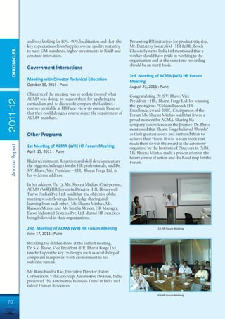 and was looking for 80% -90% localization and that the      Presenting HR initiatives for productivity rise,
                 key expectations from Suppliers were quality maturity       Mr. Dattatray Sonar, GM –HR & IR , Bosch
  CHRONICLES




                 to meet GM standards, higher investments in R&D and         Chassis Systems India Ltd mentioned that a
                 constant innovation.                                        worker should have pride in working in the
                                                                             organization and at the same time rewarding
                                                                             should be on merit basis.
                 Government Interactions
                                                                             3rd Meeting of ACMA (WR) HR Forum
                 Meeting with Director Technical Education                   Meeting
                 October 10, 2011 : Pune                                     August 23, 2011 : Pune
                 Objective of the meeting was to update them of what         Congratulating Dr. S.V. Bhave, Vice
                 ACMA was doing; to request them for updating the
2011-12




                                                                             President—HR, Bharat Forge Ltd. for winning
                 curriculum and to discuss & compare the facilities /        the prestigious “Golden Peacock HR
                 courses available at ITI Pune vis-a-vis outside Pune so     Excellence Award-2011”, Chairperson of the
                 that they could design a course as per the requirement of   Forum Ms. Sheena Minhas said that it was a
                 ACMA members.                                               proud moment for ACMA. Sharing his
                                                                             company's experience on the Journey, Dr. Bhave
                                                                             mentioned that Bharat Forge believed “People”
                 Other Programs                                              as their greatest assets and nurtured them to
                                                                             achieve their vision. It was a team work that
                                                                             made them to win the award at the ceremony
 Annual Report




                 1st Meeting of ACMA (WR) HR Forum Meeting                   organized by the Institute of Directors in Delhi.
                 April 15, 2011 : Pune                                       Ms. Sheena Minhas made a presentation on the
                                                                             future course of action and the Road map for the
                 Right recruitment, Retention and skill development are      Forum.
                 the biggest challenges for the HR professionals, said Dr.
                 S.V. Bhave, Vice President—HR, Bharat Forge Ltd. in
                 his welcome address.

                 In her address, Flt. Lt. Ms. Sheena Minhas, Chairperson,
                 ACMA (WR) HR Forum & Director- HR, Honeywell
                 Turbo (India) Pvt. Ltd. said that the objective of the
                 meeting was to leverage knowledge sharing and
                 learning from each other. Ms. Sheena Minhas, Mr.
                 Ramesh Menon and Ms Smitha Menon, HR Manager,
                 Eaton Industrial Systems Pvt. Ltd. shared HR practices
                 being followed in their organizations.

                 2nd Meeting of ACMA (WR) HR Forum Meeting                                    1st HR Forum Meeting
                 June 17, 2011 : Pune

                 Recalling the deliberations at the earliert meeting,
                 Dr. S.V. Bhave, Vice President -HR, Bharat Forge Ltd.,
                 touched upon the key challenges such as availability of
                 competent manpower, work environment in his
                 welcome remark.

                 Mr. Ramchandra Rao, Executive Director, Eaton
                 Corporation, Vehicle Group, Automotive Division, India
                 presented the Automotive Business Trend in India and
                 role of Human Resources.

                                                                                              3rd HR Forum Meeting

70
 