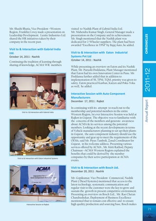 Mr. Shashi Bhatia, Vice President –Western                   visited to Nashik Plant of Gabriel India Ltd.
Region, Franklin Covey made a presentation on                Mr. Mahendra Kumar Singh, General Manager made a




                                                                                                                        CHRONICLES
Leadership Development. Luxite Industries Ltd.               presentation on the Company and its achievements.
shared the HR initiatives taken by their                     Mr. Singh mentioned that the Nashik plant was
company in the recent past.                                  dedicated for 2-Wheeler suppliers. The plant had been
                                                             awarded “Excellence in TPM” by Bajaj Auto, he added.
Visit to & Interaction with Gabriel India
Ltd.                                                         Visit to & Interaction with Eaton Industrial
October 14, 2011 : Nashik                                    Systems Pvt Ltd
                                                             October 14, 2011 : Nashik
Continuing the tradition of learning through
sharing of knowledge, ACMA WR members
                                                             While presenting an overview on Eaton and its Nashik




                                                                                                                        2011-12
                                                             Plant, Mr. Purushi Doddanna, Plant Manager mentioned
                                                             that Eaton had its own Innovation Center in Pune. Mr.
                                                             Doddanna further added that in addition to
                                                             implementation of 5S, TPM, TQM, priority was given to
                                                             safety. Eaton practiced Kanban, Kaizen and Poka-Yoka
                                                             as well, he added.

                                                             Interactive Session with Auto Component
                                                             Manufacturers




                                                                                                                        Annual Report
                                                             December 17, 2011 : Rajkot

                                                             In continuing with its attempt to reach out to the
           Visit to & Interaction with Gabriel India         membership and potential members in the entire
                                                             Western Region, 1st ever Interactive Session was held at
                                                             Rajkot in Gujarat. The objective was to familiarise with
                                                             the concerns of the members and generate awareness
                                                             about ACMA & its services among the potential
                                                             members. Looking at the recent developments in terms
                                                             of Vehicle manufacturers planning to set up their plants
                                                             in Gujarat, the auto component industry should use the
                                                             opportunity and gear up to meet the requirements of the
                                                             OEMs, said Mr. Piyus Tamboli, Zonal Coordinator for
                                                             Gujarat, in his welcome address. Presenting various
                                                             services offered by ACMA , Mr. Kirti Rathod, Deputy
                                                             Chairman –ACMA Western Region explained the
                                                             benefits that could be derived by the member
      Visit to & Interaction with Eaton Industrial Systems
                                                             companies by their active participation at ACMA
                                                             events.

                                                             Visit to & Interaction with Bosch Ltd.
                                                             December 20, 2011 : Nashik

                                                             Mr. Gopikumar, Vice President- Commercial, Nashik
                                                             Plant ( Diesel Systems) mentioned that access to the
                                                             latest technology, systematic communication and
                                                             regular visit to the customer were the key to grow and
                                                             sustain the growth in present competitive environment.
                                                             Presenting an overview on Bosch Ltd., Mr. Rao Chetan
                                                             Chandrashekar, Deployment of Business Excellence
                                                             mentioned that to remain cost effective and to ensure
                 Interactive Session at Rajkot               high quality production and sourcing base, Bosch makes
                                                                                                                                  71
 