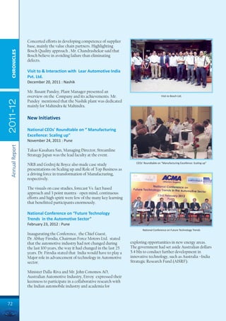 Concerted efforts in developing competence of supplier
                 base, mainly the value chain partners. Highlighting
                 Bosch Quality approach , Mr. Chandrashekar said that
  CHRONICLES




                 Bosch believe in avoiding failure than eliminating
                 defects.

                 Visit to & Interaction with Lear Automotive India
                 Pvt. Ltd.
                 December 20, 2011 : Nashik

                 Mr. Basant Pandey, Plant Manager presented an
                 overview on the Company and its achievements. Mr.                                  Visit to Bosch Ltd.
2011-12




                 Pandey mentioned that the Nashik plant was dedicated
                 mainly for Mahindra & Mahindra.

                 New Initiatives

                 National CEOs' Roundtable on “ Manufacturing
                 Excellence: Scaling up”
                 November 24, 2011 : Pune
 Annual Report




                 Takao Kasahara San, Managing Director, Streamline
                 Strategy Japan was the lead faculty at the event.
                                                                                CEOs’ Roundtable on “Manufacturing Excellence: Scaling up”
                 NRB and Godrej & Boyce also made case study
                 presentations on Scaling up and Role of Top Business as
                 a driving force in transformation of Manufacturing,
                 respectively.

                 The visuals on case studies, forecast Vs. fact based
                 approach and 3 point mantra - open mind, continuous
                 efforts and high spirit were few of the many key learning
                 that benefitted participants enormously.

                 National Conference on “Future Technology
                 Trends in the Automotive Sector”
                 February 23, 2012 : Pune
                                                                                     National Conference on Future Technology Trends
                 Inaugurating the Conference, the Chief Guest,
                 Dr. Abhay Firodia, Chairman Force Motors Ltd. stated
                 that the automotive industry had not changed during         exploring opportunities in new energy areas.
                 the last 100 years, the way it had changed in the last 25   The government had set aside Australian dollars
                 years. Dr. Firodia stated that India would have to play a   5.4 bln to conduct further development in
                 Major role in advancement of technology in Automotive       innovative technology, such as Australia –India
                 sector.                                                     Strategic Research Fund (AISRF).

                 Minister Dalla-Riva and Mr. John Conomos AO,
                 Australian Automotive Industry, Envoy expressed their
                 keenness to participate in a collaborative research with
                 the Indian automobile industry and academia for



72
 