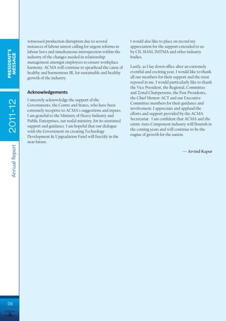 witnessed production disruption due to several              I would also like to place on record my
                    instances of labour unrest calling for urgent reforms in    appreciation for the support extended to us
PRESIDENT’S




                    labour laws and simultaneous introspection within the       by CII, SIAM, IMTMA and other industry
 MESSAGE




                    industry of the changes needed in relationship              bodies.
                    management amongst employees to ensure workplace
                    harmony. ACMA will continue to spearhead the cause of       Lastly, as I lay down office after an extremely
                    healthy and harmonious IR, for sustainable and healthy      eventful and exciting year, I would like to thank
                    growth of the industry.                                     all our members for their support and the trust
                                                                                reposed in me. I would particularly like to thank
                                                                                the Vice President, the Regional, Committee
                    Acknowledgements                                            and Zonal Chairpersons, the Past Presidents,
                    I sincerely acknowledge the support of the                  the Chief Mentor-ACT and our Executive
 2011-12




                    Governments, the Centre and States, who have been           Committee members for their guidance and
                    extremely receptive to ACMA's suggestions and inputs.       involvement. I appreciate and applaud the
                    I am grateful to the Ministry of Heavy Industry and         efforts and support provided by the ACMA
                    Public Enterprises, our nodal ministry, for its unstinted   Secretariat. I am confident that ACMA and the
                    support and guidance. I am hopeful that our dialogue        entire Auto Component industry will flourish in
                    with the Government on creating Technology                  the coming years and will continue to be the
                    Development & Upgradation Fund will fructify in the         engine of growth for the nation.
                    near future.
    Annual Report




                                                                                                               — Arvind Kapur




06
 