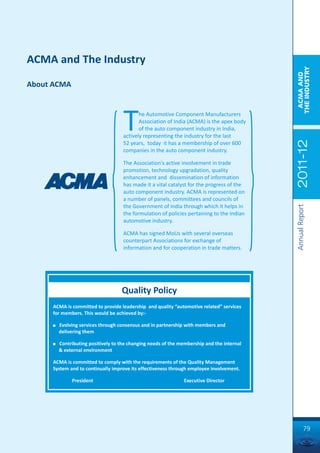 ACMA and The Industry




                                                                                            THE INDUSTRY
                                                                                             ACMA AND
About ACMA




                                     T      he Automotive Component Manufacturers
                                            Association of India (ACMA) is the apex body
                                            of the auto component industry in India,
                                     actively representing the industry for the last




                                                                                            2011-12
                                     52 years, today it has a membership of over 600
                                     companies in the auto component industry.

                                     The Association's active involvement in trade
                                     promotion, technology upgradation, quality
                                     enhancement and dissemination of information
                                     has made it a vital catalyst for the progress of the
                                     auto component industry. ACMA is represented on
                                     a number of panels, committees and councils of
                                     the Government of India through which it helps in




                                                                                            Annual Report
                                     the formulation of policies pertaining to the Indian
                                     automotive industry.

                                     ACMA has signed MoUs with several overseas
                                     counterpart Associations for exchange of
                                     information and for cooperation in trade matters.




                                    Quality Policy
     ACMA is committed to provide leadership and quality “automotive related” services
     for members. This would be achieved by:-

     n   Evolving services through consensus and in partnership with members and
         delivering them

     n   Contributing positively to the changing needs of the membership and the internal
         & external environment

     ACMA is committed to comply with the requirements of the Quality Management
     System and to continually improve its effectiveness through employee involvement.

              President                                        Executive Director




                                                                                                     79
 