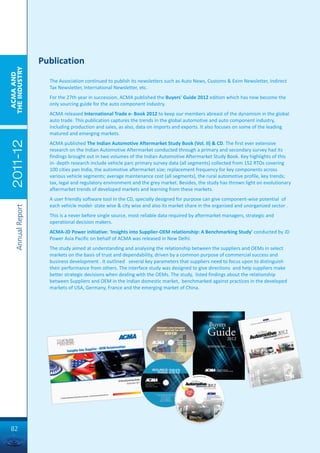 Publication
THE INDUSTRY
 ACMA AND




                       The Association continued to publish its newsletters such as Auto News, Customs & Exim Newsletter, Indirect
                       Tax Newsletter, International Newsletter, etc.
                       For the 27th year in succession, ACMA published the Buyers' Guide 2012 edition which has now become the
                       only sourcing guide for the auto component industry.
                       ACMA released International Trade e- Book 2012 to keep our members abreast of the dynamism in the global
                       auto trade. This publication captures the trends in the global automotive and auto component industry,
                       including production and sales, as also, data on imports and exports. It also focuses on some of the leading
                       matured and emerging markets.
 2011-12




                       ACMA published The Indian Automotive Aftermarket Study Book (Vol. II) & CD. The first ever extensive
                       research on the Indian Automotive Aftermarket conducted through a primary and secondary survey had its
                       findings brought out in two volumes of the Indian Automotive Aftermarket Study Book. Key highlights of this
                       in- depth research include vehicle parc primary survey data (all segments) collected from 152 RTOs covering
                       100 cities pan India, the automotive aftermarket size; replacement frequency for key components across
                       various vehicle segments; average maintenance cost (all segments), the rural automotive profile, key trends;
                       tax, legal and regulatory environment and the grey market. Besides, the study has thrown light on evolutionary
                       aftermarket trends of developed markets and learning from these markets.
                       A user friendly software tool in the CD, specially designed for purpose can give component-wise potential of
                       each vehicle model- state wise & city wise and also its market share in the organized and unorganized sector .
     Annual Report




                       This is a never before single source, most reliable data required by aftermarket managers, strategic and
                       operational decision makers.
                       ACMA-JD Power initiative: 'Insights into Supplier-OEM relationship: A Benchmarking Study' conducted by JD
                       Power Asia Pacific on behalf of ACMA was released in New Delhi.
                       The study aimed at understanding and analysing the relationship between the suppliers and OEMs in select
                       markets on the basis of trust and dependability, driven by a common purpose of commercial success and
                       business development . It outlined several key parameters that suppliers need to focus upon to distinguish
                       their performance from others. The interface study was designed to give directions and help suppliers make
                       better strategic decisions when dealing with the OEMs. The study, listed findings about the relationship
                       between Suppliers and OEM in the Indian domestic market, benchmarked against practices in the developed
                       markets of USA, Germany, France and the emerging market of China.




82
 