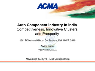 13th TCI Annual Global Conference, Delhi NCR 2010
Arvind Kapur
Vice President, ACMA
November 30, 2010 – MDI Gurgaon India
Auto Component Industry in India
Competitiveness, Innovative Clusters
and Prosperity
 