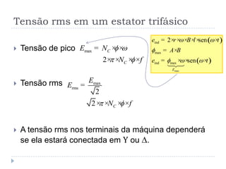 Tensão rms em um estator trifásico
 Tensão de pico
 Tensão rms
 A tensão rms nos terminais da máquina dependerá
se ela estará conectada em Y ou D.
max
2
C
C
E N
N f
f w
 f
= × ×
× × × ×
max
rms
2
2 C
E
E
N f f
=
× × × ×
( )
( )
max
ind
max
ind max
2 sen
sen
E
e r B l t
A B
e t
w w
f
f w w

= × × × × × ×
= ×
= × × ×
 