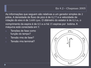 Ex 4.2 – Chapman 2005
As informações que seguem são relativas a um gerador simples de 2
pólos. A densidade de fluxo de pico é de 0,2 T e a velocidade de
rotação do eixo é de 3.600 rpm. O diâmetro do estator é de 0,3 m, o
comprimento da espira é de 0,5 m e há 15 espiras por bobina. A
máquina está conectada em Y.
a. Tensões de fase como
função do tempo?
b. Tensão rms de fase?
c. Tensão rms terminal?
 