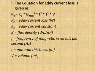 • The Equation for Eddy current loss is
given as:
Pe = Ke * Bmax
2 * f2 * t2 * V
Pe = eddy current loss (W)
Ke = eddy current constant
B = flux density (Wb/m2)
f = frequency of magnetic reversals per
second (Hz)
t = material thickness (m)
V = volume (m3)
 