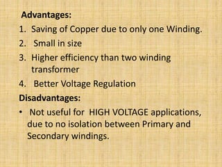 Advantages:
1. Saving of Copper due to only one Winding.
2. Small in size
3. Higher efficiency than two winding
transformer
4. Better Voltage Regulation
Disadvantages:
• Not useful for HIGH VOLTAGE applications,
due to no isolation between Primary and
Secondary windings.
 