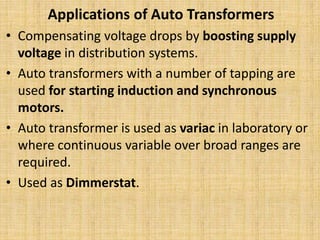 Applications of Auto Transformers
• Compensating voltage drops by boosting supply
voltage in distribution systems.
• Auto transformers with a number of tapping are
used for starting induction and synchronous
motors.
• Auto transformer is used as variac in laboratory or
where continuous variable over broad ranges are
required.
• Used as Dimmerstat.
 