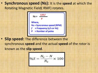 • Synchronous speed (Ns): It is the speed at which the
Rotating Magnetic Field( RMF) rotates.
• Slip speed: The difference between the
synchronous speed and the actual speed of the rotor is
known as the slip speed.
 