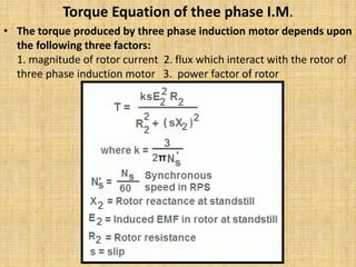 Torque Equation of thee phase I.M.
• The torque produced by three phase induction motor depends upon
the following three factors:
1. magnitude of rotor current 2. flux which interact with the rotor of
three phase induction motor 3. power factor of rotor
 