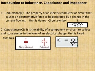 Introduction to Inductance, Capacitance and Impedance
1. Inductance(L): The property of an electric conductor or circuit that
causes an electromotive force to be generated by a change in the
current flowing. Unit is Henry, Circuit symbol L
2. Capacitance (C): It is the ability of a component or circuit to collect
and store energy in the form of an electrical charge. Unit is Farad
Symbols
 